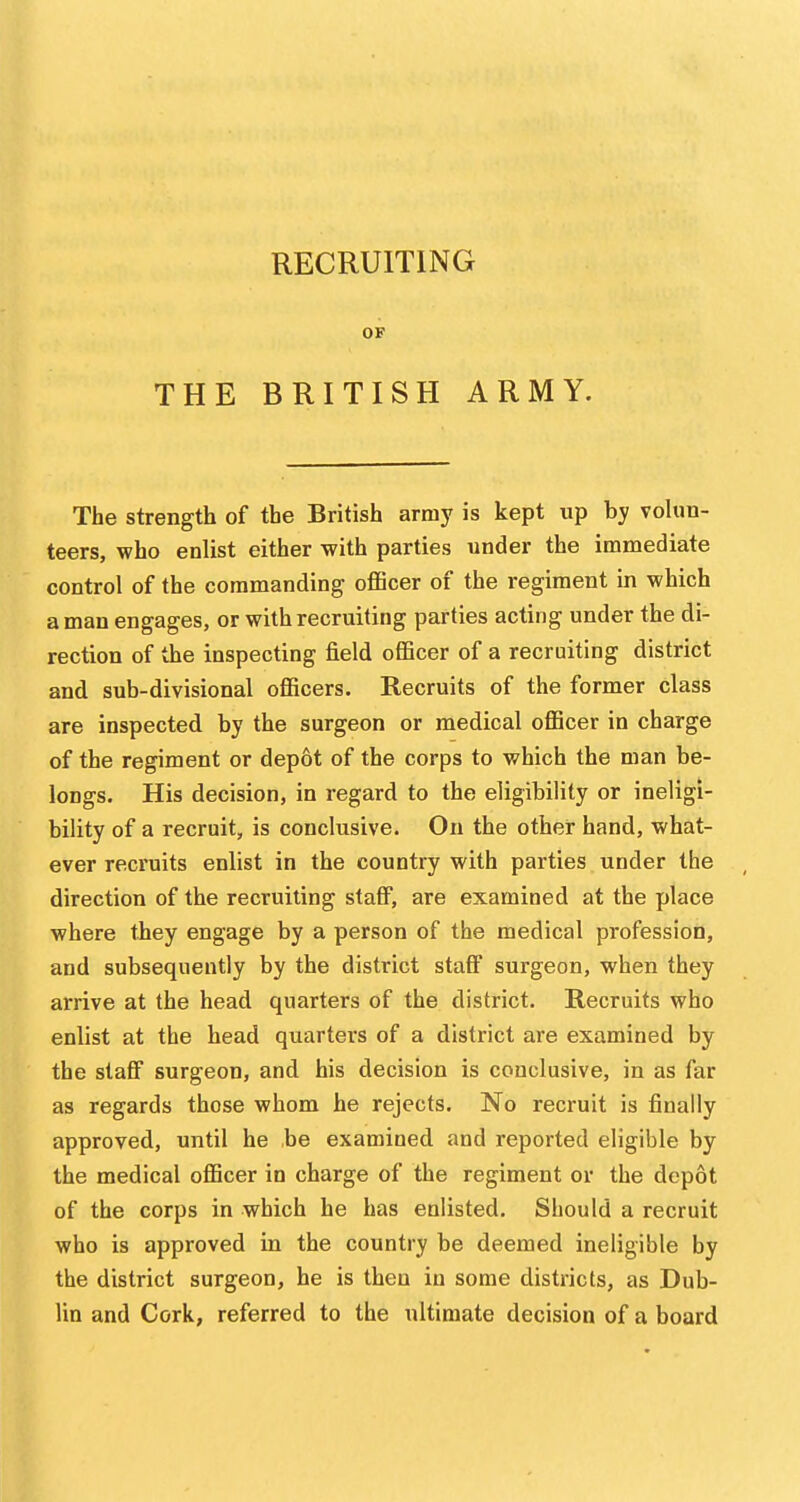 RECRUITING OF THE BRITISH ARMY. The strength of the British army is kept up hy volun- teers, who enlist either -with parties under the immediate control of the commanding officer of the regiment in which a man engages, or with recruiting parties acting under the di- rection of the inspecting field officer of a recruiting district and sub-divisional officers. Recruits of the former class are inspected by the surgeon or medical officer in charge of the regiment or depot of the corps to which the man be- longs. His decision, in regard to the eligibility or ineligi- bility of a recruit, is conclusive. On the other hand, what- ever recruits enlist in the country with parties under the direction of the recruiting staff, are examined at the place where they engage by a person of the medical profession, and subsequently by the district staff surgeon, when they arrive at the head quarters of the district. Recruits who enlist at the head quarters of a district are examined by the staff surgeon, and his decision is conclusive, in as far as regards those whom he rejects. No recruit is finally approved, until he be examined and reported eligible by the medical officer in charge of the regiment or the depot of the corps in which he has enlisted. Should a recruit who is approved in the country be deemed ineligible by the district surgeon, he is then in some districts, as Dub- lin and Cork, referred to the ultimate decision of a board