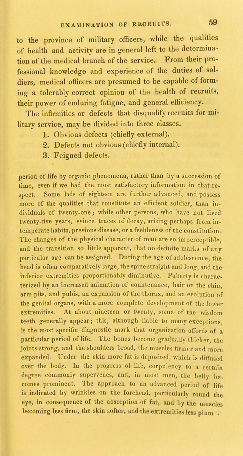 to the province of military officers, while the qualities of health and activity are in general left to the determina- tion of the medical branch of the service. From their pro- fessional knowledge and experience of the duties of sol- diers, medical officers are presumed to be capable of form- ing a tolerably correct opinion of the health of recruits, their power of enduring fatigue, and general efficiency. The infirmities or defects that disqualify recruits for mi- litary service, may be divided into three classes. 1. Obvious defects (chiefly external). 2. Defects not obvious (chiefly internal). 3. Feigned defects. period of life by organic phenomena, rather than by a succession of time, even if we had the most satisfactory information in that re- spect. Some lads of eighteen are further advanced, and possess more of the qualities that constitute an eflScient soldier, than in- dividuals of twenty-one; while other persons, who have not lived twenty-five years, evince traces of decay, arising perhaps from in- temperate habits, previous disease, or a feebleness of the constitution. The changes of the physical character of man are so imperceptible, and the transition so little apparent, that no definite marks of any particular age can be assigned. During the age of adolescence, the head is often comparatively large, the spine straight and long, and the inferior extremities proportionably diminutive. Puberty is charac- terized by an increased animation of countenance, hair on the chin, arm pits, and pubis, an expansion of the thorax, and an evolution of the genital organs, with a more complete development of the lower extremities. At about nineteen or twenty, some of the wisdom teeth generally appear; this, although liable to many exceptions, is the most specific diagnostic mark that organization affords of a particular period of life. The bones become gradually thicker, the joints strong, and the shoulders broad, the muscles firmer and more expanded. Under the skin more fat is deposited, which is diffused over the body. In the progress of life, corpulency to a certain degree commonly supervenes, and, in most men, the belly be- comes prominent. The approach to an advanced period of life is indicated by wrinkles on the forehead, particularly round the eye, in consequence of the absorption of fat, and by the muscles becoming less firm, the skin softer, and the extremities less plum