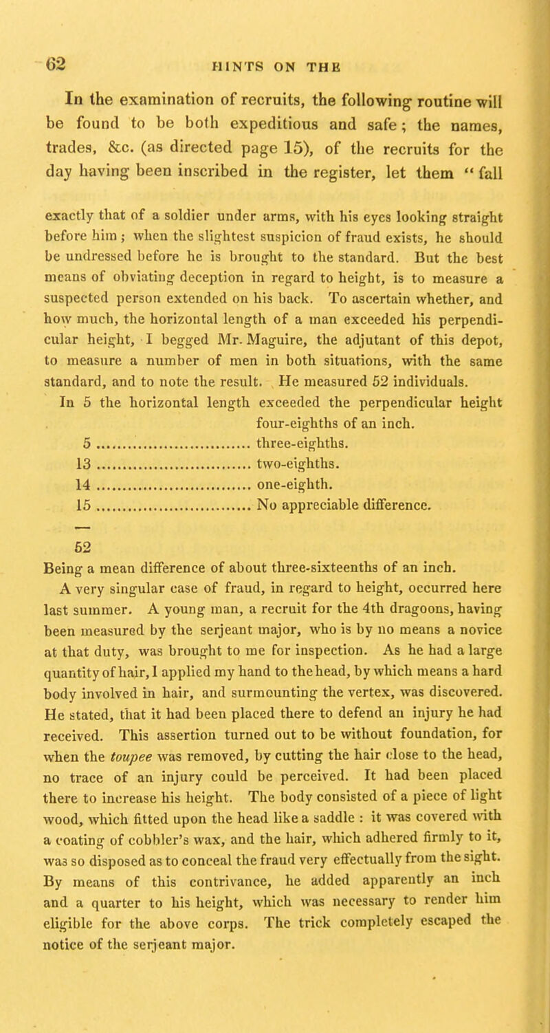 In the examination of recruits, the following routine will be found to be both expeditious and safe; the names, trades, &c. (as directed page 15), of the recruits for the day having been inscribed in the register, let them  fall exactly that of a soldier under arms, with his eyes looking straight before him ; when the slightest suspicion of fraud exists, he should be undressed before he is brought to the standard. But the best means of obviating deception in regard to height, is to measure a suspected person extended on his back. To ascertain whether, and how much, the horizontal length of a man exceeded his perpendi- cular height, I begged Mr. Maguire, the adjutant of this depot, to measure a number of men in both situations, with the same standard, and to note the result. He measured 52 individuals. In 5 the horizontal length exceeded the perpendicular height four-eighths of an inch. 5 three-eighths. 13 two-eighths. 14 one-eighth. 15 No appreciable difference. 52 Being a mean difference of about three-sixteenths of an inch. A very singular case of fraud, in regard to height, occurred here last summer. A young man, a recruit for the 4th dragoons, having been measured by the serjeant major, who is by uo means a novice at that duty, was brought to me for inspection. As he had a large quantityof hair, 1 applied my hand to thehead, by which means a hard body involved in hair, and surmounting the vertex, was discovered. He stated, that it had been placed there to defend au injury he had received. This assertion turned out to be without foundation, for when the toupee was removed, by cutting the hair close to the head, no trace of an injury could be perceived. It had been placed there to increase his height. The body consisted of a piece of light wood, which fitted upon the head like a saddle : it was covered with a coating of cobbler's wax, and the hair, which adhered firmly to it, was so disposed as to conceal the fraud very effectually from the sight. By means of this contrivance, he added apparently an inch and a quarter to his height, which was necessary to render him eligible for the above corps. The trick completely escaped the notice of the serjeant major.