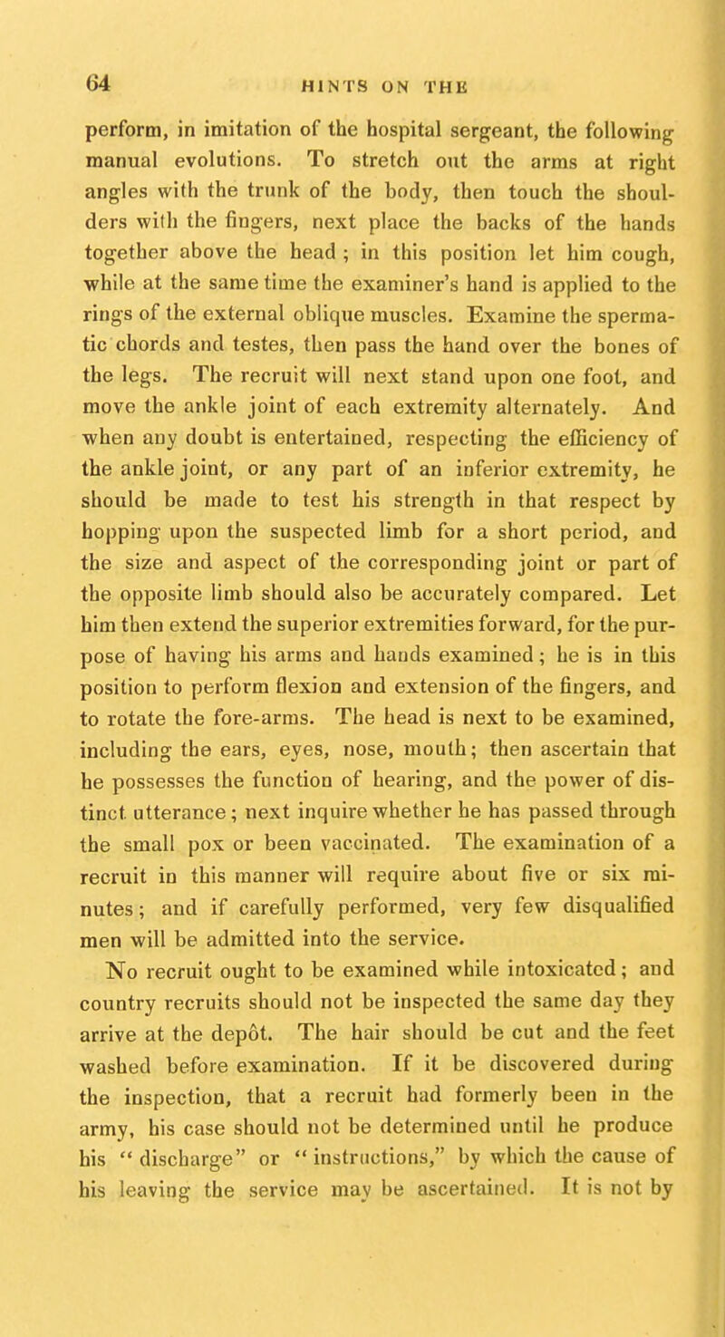 perform, in imitation of the hospital sergeant, the following manual evolutions. To stretch out the arms at right angles with the trunk of the body, then touch the shoul- ders with the fingers, next place the backs of the hands together above the head ; in this position let him cough, while at the same time the examiner's hand is applied to the rings of the external oblique muscles. Examine the sperma- tic chords and testes, then pass the hand over the bones of the legs. The recruit will next stand upon one foot, and move the ankle joint of each extremity alternately. And ■when any doubt is entertained, respecting the efficiency of the ankle joint, or any part of an inferior extremity, he should be made to test his strength in that respect by hopping upon the suspected limb for a short period, and the size and aspect of the corresponding joint or part of the opposite limb should also be accurately compared. Let him then extend the superior extremities forward, for the pur- pose of having his arms and bauds examined; he is in this position to perform flexion and extension of the fingers, and to rotate the fore-arms. The head is next to be examined, including the ears, eyes, nose, mouth; then ascertain that he possesses the function of hearing, and the power of dis- tinct utterance; next inquire whether be has passed through the small pox or been vaccinated. The examination of a recruit in this manner will require about five or six mi- nutes ; and if carefully performed, very few disqualified men will be admitted into the service. No recruit ought to be examined while intoxicated; and country recruits should not be inspected the same day they arrive at the depot. The hair should be cut and the feet washed before examination. If it be discovered during the inspection, that a recruit had formerly been in the army, his case should not be determined until he produce his  discharge or  instructions, by which the cause of his leaving the service may be ascertained. It is not by