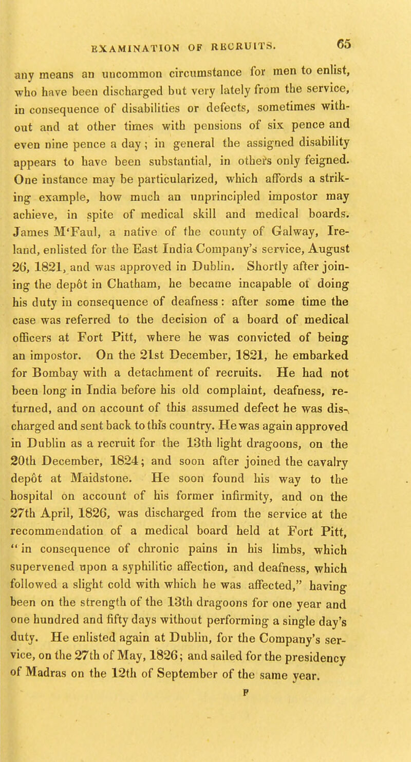 any means an uncommon circumstance for men to enlist, who have been discharged but very lately from the service, in consequence of disabilities or defects, sometimes with- out and at other times with pensions of six pence and even nine pence a day; in general the assigned disability appears to have been substantial, in others only feigned. One instance may be particularized, which affords a strik- ing example, how much an unprincipled impostor may achieve, in spite of medical skill and medical boards. James M'Faul, a native of the county of Galway, Ire- land, enlisted for the East India Company's service, August 26, 1821, and was approved in Dublin. Shortly after join- ing the dep6t in Chatham, he became incapable ot doing his duty iu consequence of deafness: after some time the case was referred to the decision of a board of medical officers at Fort Pitt, where he was convicted of being an impostor. On the 2lst December, 1821, he embarked for Bombay with a detachment of recruits. He had not been long in India before his old complaint, deafness, re- turned, and on account of this assumed defect he was dis-v charged and sent back to this country. He was again approved in Dublin as a recruit for the 13th light dragoons, on the 20th December, 1824; and soon after joined the cavalry depot at Maidstone. He soon found his way to the hospital on account of his former infirmity, and on the 27th April, 1826, was discharged from the service at the recommendation of a medical board held at Fort Pitt,  in consequence of chronic pains in his limbs, which supervened upon a syphilitic affection, and deafness, which followed a slight cold with which he was affected, having been on the strength of the 13th dragoons for one year and one hundred and fifty days without performing a single day's duty. He enlisted again at Dublin, for the Company's ser- vice, on the 27th of May, 1826; and sailed for the presidency of Madras on the 12th of September of the same year.