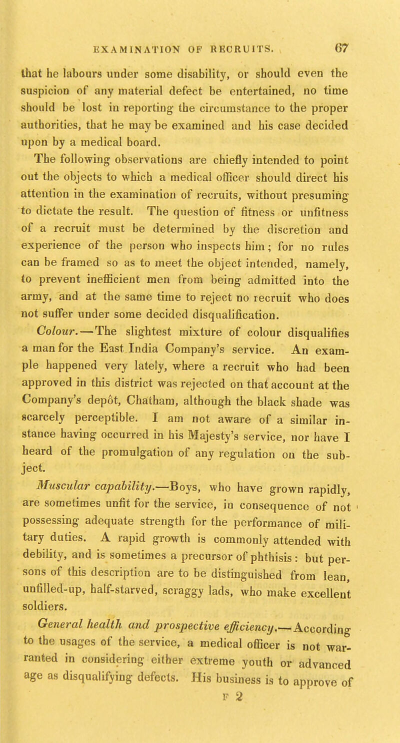 that he labours under some disability, or should even the suspicion of any material defect be entertained, no time should be lost in reporting the circumstance to the proper authorities, that he may be examined and his case decided upon by a medical board. The following observations are chiefly intended to point out the objects to which a medical officer should direct his attention in the examination of recruits, without presuming to dictate the result. The question of fitness or unfitness of a recruit must be determined by the discretion and experience of the person who inspects him; for no rules can be framed so as to meet the object intended, namely, to prevent inefficient men from being admitted into the army, and at the same time to reject no recruit who does not suffer under some decided disqualification. Colour.—The slightest mixture of colour disqualifies a man for the East India Company's service. An exam- ple happened very lately, where a recruit who had been approved in this district was rejected on that account at the Company's depot, Chatham, although the black shade was scarcely perceptible. I am not aware of a similar in- stance having occurred in his Majesty's service, nor have I heard of the promulgation of any regulation on the sub- ject. Muscular capability.—Boys, who have grown rapidly, are sometimes unfit for the service, in consequence of not possessing adequate strength for the performance of mili- tary duties. A rapid growth is commonly attended with debility, and is sometimes a precursor of phthisis : but per- sons of this description are to be distinguished from lean, unfilled-up, half-starved, scraggy lads, who make excellent soldiers. General health and prospective efficiency.—According to the usages of the service, a medical officer is not war- ranted in considering either extreme youth or advanced age as disqualifying defects. His business is to approve of F 2