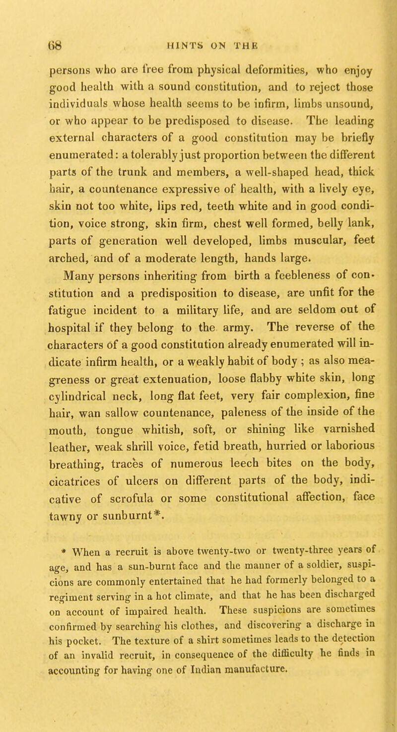 persons who are free from physical deformities, who enjoy good health with a sound constitution, and to reject those individuals whose health seems to be infirm, limbs unsound, or who appear to be predisposed to disease. The leading external characters of a good constitution may be briefly enumerated: a tolerably just proportion between the different parts of the trunk and members, a well-shaped head, thick hair, a countenance expressive of health, with a lively eye, skin not too white, lips red, teeth white and in good condi- tion, voice strong, skin firm, chest well formed, belly lank, parts of generation well developed, limbs muscular, feet arched, and of a moderate length, hands large. Many persons inheriting from birth a feebleness of con- stitution and a predisposition to disease, are unfit for the fatigue incident to a military life, and are seldom out of hospital if they belong to the army. The reverse of the characters of a good constitution already enumerated will in- dicate infirm health, or a weakly habit of body ; as also mea- greness or great extenuation, loose flabby white skin, long cylindrical neck, long flat feet, very fair complexion, fine hair, wan sallow countenance, paleness of the inside of the mouth, tongue whitish, soft, or shining like varnished leather, weak shrill voice, fetid breath, hurried or laborious breathing, traces of numerous leech bites on the body, cicatrices of ulcers on different parts of the body, indi- cative of scrofula or some constitutional affection, face tawny or sunburnt*. * When a recruit is above twenty-two or twenty-three years of age, and has a sun-burnt face and the manner of a soldier, suspi- cions are commonly entertained that he had formerly belonged to a regiment serving in a hot climate, and that he has been discharged on account of impaired health. These suspicions are sometimes confirmed by searching his clothes, and discovering a discharge in his pocket. The texture of a shirt sometimes leads to the detection of an invalid recruit, in consequence of the difficulty he finds in accounting for having one of Indian manufacture.