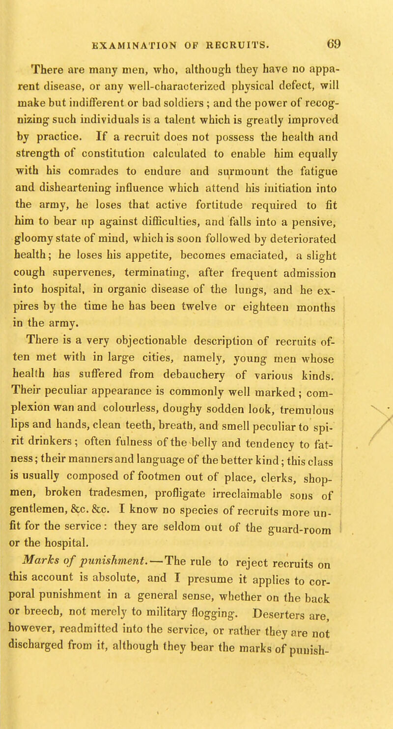 There are many men, who, although they have no appa- rent disease, or any well-characterized physical defect, will make but indifferent or bad soldiers; and the power of recog- nizing such individuals is a talent which is greatly improved by practice. If a recruit does not possess the health and strength of constitution calculated to enable him equally with his comrades to endure and surmount the fatigue and disheartening influence which attend his initiation into the army, he loses that active fortitude required to fit him to bear up against diflSculties, and falls into a pensive, gloomy state of mind, which is soon followed by deteriorated health; he loses his appetite, becomes emaciated, a slight cough supervenes, terminating, after frequent admission into hospital, in organic disease of the lungs, and he ex- pires by the time he has been twelve or eighteen months in the array. There is a very objectionable description of recruits of- < ten met with in large cities, namely, young men whose health has sufl*ered from debauchery of various kinds. Their peculiar appearance is commonly well marked; com- plexion wan and colourless, doughy sodden look, tremulous lips and hands, clean teeth, breath, and smell peculiar to spi- rit drinkers; often fulness of the belly and tendency to fat- ' ness; their manners and language of the better kind; this class j is usually composed of footmen out of place, clerks, shop- ■ men, broken tradesmen, profligate irreclaimable sous of gentlemen, &c. &c. I know no species of recruits more un- fit for the service : they are seldom out of the guard-room i or the hospital. Marks of pjinishment.—The rule to reject recruits on this account is absolute, and I presume it applies to cor- poral punishment in a general sense, whether on the back or breech, not merely to military flogging. Deserters are, however, readmitted into the service, or rather they are not discharged from it, although they bear the marks of punish-