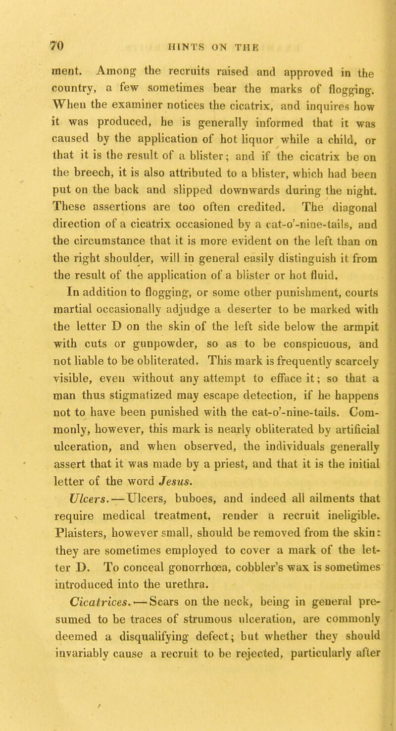 raent. Among the recruits raised and approved in the country, a few sometimes bear the marks of flogging. When the examiner notices the cicatrix, and inquires how it was produced, he is generally informed that it was caused by the application of hot liquor while a child, or that it is the result of a blister; and if the cicatrix be on the breech, it is also attributed to a blister, which had been put on the back and slipped downwards during the night. These assertions are too often credited. The diagonal direction of a cicatrix occasioned by a cat-o'-nine-tails, and the circumstance that it is more evident on the left than on the right shoulder, will in general easily distinguish it from the result of the application of a blister or hot fluid. In addition to flogging, or some other punishment, courts martial occasionally adjudge a deserter to be marked with the letter D on the skin of the left side below the armpit with cuts or gunpowder, so as to be conspicuous, and not liable to be obliterated. This mark is frequently scarcely visible, even without any attempt to efface it; so that a man thus stigmatized may escape detection, if he happens not to have been punished with the cat-o'-nine-tails. Com- monly, however, this mark is nearly obliterated by artificial ulceration, and when observed, the individuals generally assert that it was made by a priest, and that it is the initial letter of the word Jesus. Ulcers. — Ulcers, buboes, and indeed all ailments that require medical treatment, render a recruit ineligible. Plaisters, however small, should be removed from the skin: they are sometimes employed to cover a mark of the let- ter D. To conceal gonorrhoea, cobbler's wax is sometimes introduced into the urethra. Cicatrices. •— Scars on the neck, being in general pre- sumed to be traces of strumous ulceration, are commonly deemed a disqualifying defect; but whether they should invariably cause a recruit to be rejected, particularly after