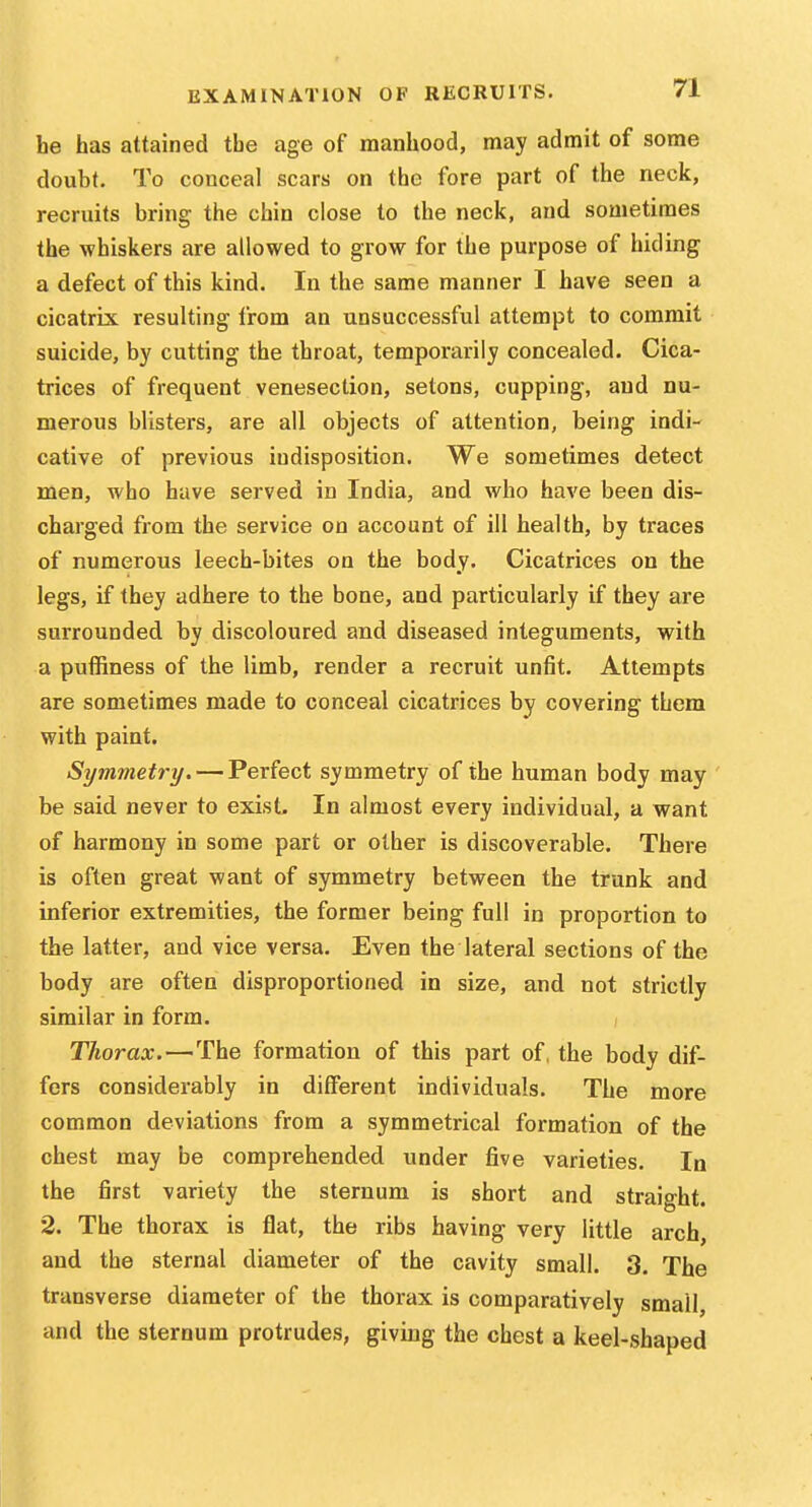 be has attained tbe age of manhood, may admit of some j doubt. To conceal scars on the fore part of the neck, recruits bring the chin close to the neck, and sometimes the whiskers are allowed to grow for the purpose of hiding a defect of this kind. In the same manner I have seen a cicatrix resulting from an unsuccessful attempt to commit j suicide, by cutting the throat, temporarily concealed. Cica- j trices of frequent venesection, setons, cupping, and nu- ;| merous blisters, are all objects of attention, being indi- cative of previous indisposition. We sometimes detect men, who have served in India, and who have been dis- j charged from the service on account of ill health, by traces j of numerous leech-bites on the body. Cicatrices on the 1 legs, if they adhere to the bone, and particularly if they are i surrounded by discoloured and diseased integuments, with j a puffiness of the limb, render a recruit unfit. Attempts are sometimes made to conceal cicatrices by covering them with paint. Symmetry. — Perfect symmetry of the human body may i be said never to exist. In almost every individual, a want of harmony in some part or other is discoverable. There is often great want of symmetry between the trunk and inferior extremities, the former being full in proportion to ; the latter, and vice versa. Even the lateral sections of the | body are often disproportioned in size, and not strictly i similar in form. j Thorax.—The formation of this part of, the body dif- fers considerably in different individuals. The more j common deviations from a symmetrical formation of the ; chest may be comprehended under five varieties. In the first variety the sternum is short and straight. ' 2. The thorax is flat, the ribs having very little arch, \ and the sternal diameter of the cavity small. 3. The ] transverse diameter of the thorax is comparatively small, I and the sternum protrudes, giving the chest a keel-shaped 1