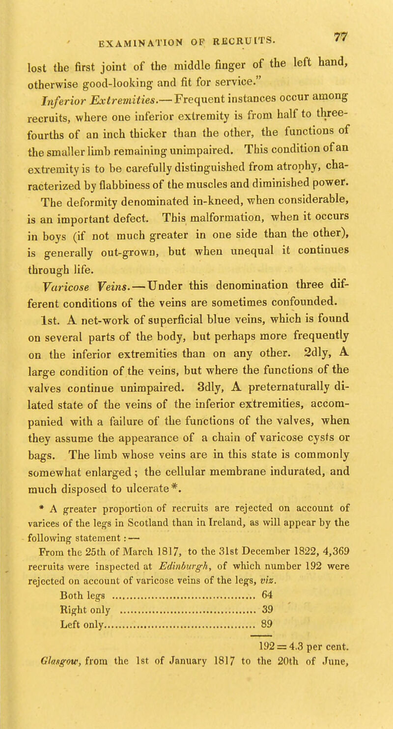 lost the first joint of the middle finger of the left hand, otherwise good-looking and fit for service. Inferior Extremities.— Frequent instances occur among recruits, where one inferior extremity is from half to three- fourths of an inch thicker than the other, the functions of the smaller limb remaining unimpaired. This condition of an exti-emity is to be carefully distinguished from atrophy, cha- racterized by flabbiness of the muscles and diminished power. The deformity denominated in-kneed, when considerable, is an important defect. This malformation, when it occurs in boys (if not much greater in one side than the other), is generally out-grown, but when unequal it continues through life. Varicose Veins.—Under this denomination three dif- ferent conditions of the veins are sometimes confounded. 1st. A net-work of superficial blue veins, which is found on several parts of the body, but perhaps more frequently on the inferior extremities than on any other. 2dly, A large condition of the veins, but where the functions of the valves continue unimpaired. 3dly, A preternaturally di- lated state of the veins of the inferior extremities, accom- panied with a failure of the functions of the valves, when they assume the appearance of a chain of varicose cysts or bags. The limb whose veins are in this state is commonly somewhat enlarged; the cellular membrane indurated, and much disposed to ulcerate*. * A greater proportion of recruits are rejected on account of varices of the legs in Scotland than in Ireland, as will appear by the following statement: — From the 25th of March 1817, to the 31st December 1822, 4,369 recruits were inspected at Edinburgh, of which number 192 were rejected on account of varicose veins of the legs, viz. Both legs 64 Right only 39 Left only 89 192 = 4.3 per cent. Glasgow, from the 1st of January 1817 to the 20th of June,