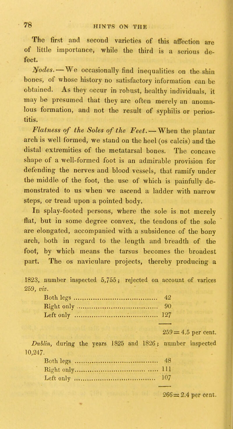 The first and second varieties of this affection are of little importance, while the third is a serious de- fect. Nodes. — We occasionally find inequalities on the shin bones, of whose history no satisfactory information can be obtained. As they occur in robust, healthy individuals, it may be presumed that they are often merely an anoma- lous formation, and not the result of syphilis or perios- Flatness of the Soles of the Feet. — When the plantar arch is well formed, we stand on the heel (os calcis) and the distal extremities of the metatarsal bones. The concave shape of a well-formed foot is an admirable provision for defending the nerves and blood vessels, that ramify under the middle of the foot, the use of which is painfully de- monstrated to us when we ascend a ladder with narrow steps, or tread upon a pointed body. In splay-footed persons, where the sole is not merely flat, but in some degree convex, the tendons of the sole are elongated, accompanied with a subsidence of the bony arch, both in regard to the length and breadth of the foot, by which means the tarsus becomes the broadest part. The os naviculare projects, thereby producing a 1823, number inspected 6,755 j rejected on account of varices 259, viz. Both legs 42 Right only 90 Left only 127 Dublin, during the years 1825 and 1826; number inspected 10,247. titis. 259 = 4.5 per cent. Both legs Right only Left only . 48 111 107 266 = 2.4 per cent.