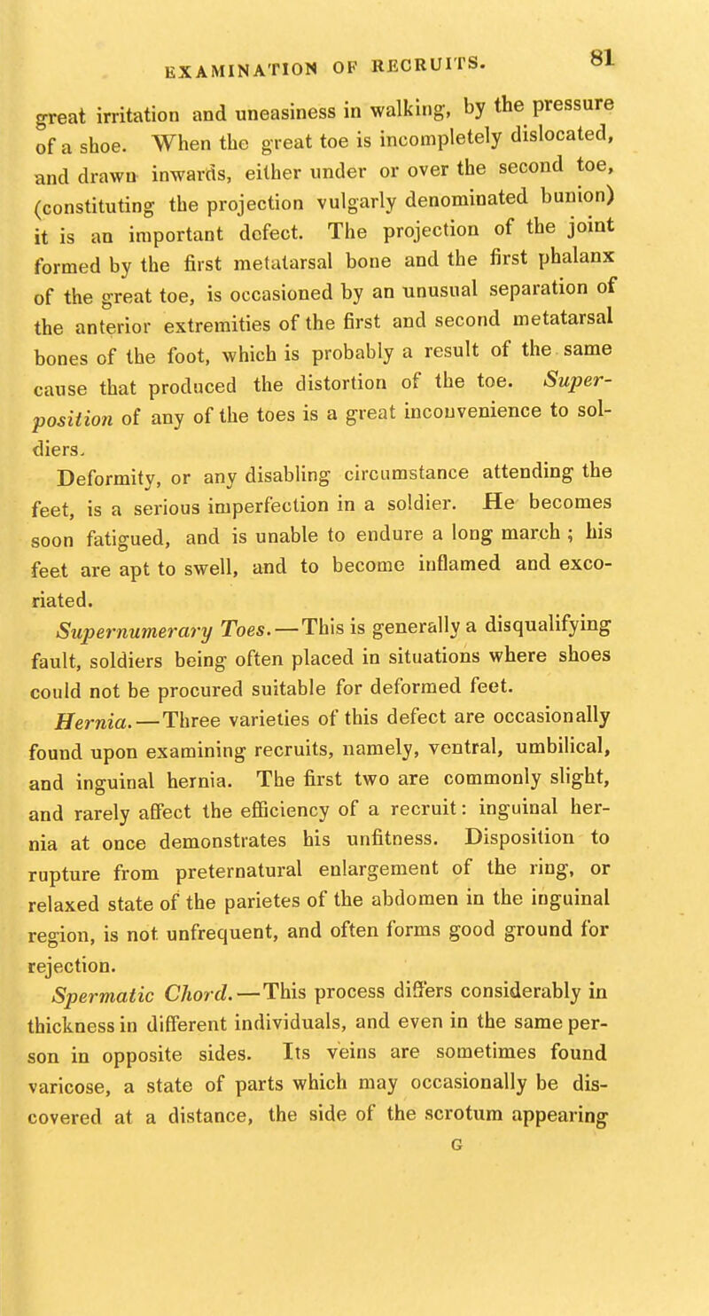great irritation and uneasiness in walking, by the pressure of a shoe. When the great toe is incompletely dislocated, and drawn inwards, either under or over the second toe, (constituting the projection vulgarly denominated bunion) it is an important defect. The projection of the joint formed by the first metatarsal bone and the first phalanx of the great toe, is occasioned by an unusual separation of the anterior extremities of the first and second metatarsal bones of the foot, which is probably a result of the same cause that produced the distortion of the toe. Super- posiiion of any of the toes is a great inconvenience to sol- diers. Deformity, or any disabling circumstance attending the feet, is a serious imperfection in a soldier. He becomes soon fatigued, and is unable to endure a long march ; his feet are apt to swell, and to become inflamed and exco- riated. Supernumerary Toe*.—This is generally a disqualifying fault, soldiers being often placed in situations where shoes could not be procured suitable for deformed feet. Hernia.—Three varieties of this defect are occasionally found upon examining recruits, namely, ventral, umbiHcal, and inguinal hernia. The first two are commonly slight, and rarely afiect the eflQciency of a recruit: inguinal her- nia at once demonstrates his unfitness. Disposition to rupture from preternatural enlargement of the ring, or relaxed state of the parietes of the abdomen in the inguinal region, is not unfrequent, and often forms good ground for rejection. Spermatic Chord.—This process differs considerably in thickness in different individuals, and even in the same per- son in opposite sides. Its veins are sometimes found varicose, a state of parts which may occasionally be dis- covered at a distance, the side of the scrotum appearing