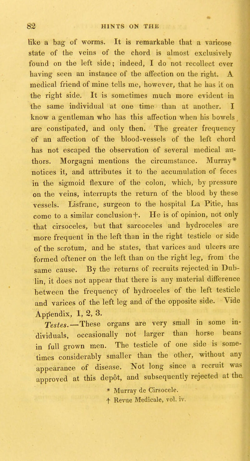 like a bag of worms. It is remarkable that a varicose state of the veins of the chord is almost exclusively found on the left side; indeed, I do not recollect ever having seen an instance of the affection on the right. A medical friend of mine tells me, however, that he has it on the right side. It is sometimes much more evident in the same individual at one time than at another. I know a gentleman who has this affection when his bowels are constipated, and only then. The greater frequency of an affection of the blood-vessels of the left chord has not escaped the observation of several medical au- thors. Morgagni mentions the circumstance. Murray* notices it, and attributes it to the accumulation of feces in the sigmoid flexure of the colon, which, by pressure on the veins, interrupts the return of the blood by these vessels. Lisfranc, surgeon to the hospital La Pitie, has come to a similar conclusion He is of opinion, not only that cirsoceles, but that sarcoceles and hydroceles are more frequent in the left than in the right testicle or side of the scrotum, and he states, that varices and ulcers are formed oftener on the left than on the right leg, from the same cause. By the returns of recruits rejected in Dub- lin, it does not appear that there is any material difference between the frequency of hydroceles of the left testicle and varices of the left leg and of the opposite side. Vide Appendix, 1, 2, 3. Testes.—These organs are very small in some in- dividuals, occasionally not larger than horse beans in full grown men. The testicle of one side is some- times considerably smaller than the other, without any appearance of disease. Not long since a recruit was approved at this depot, and subsequently rejected at the, * Murray de Cirsocele. t Revue Medicale, vol. iv.