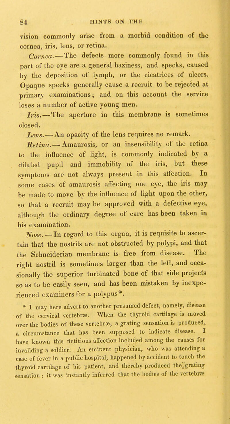 vision commonly arise from a morbid condition of the cornea, iris, lens, or retina. Cornea.—The defects more commonly found in this part of the eye are a general haziness, and specks, caused by the deposition of lymph, or the cicatrices of ulcers. Opaque specks generally cause a recruit to be rejected at primary examinations; and on this account the service loses a number of active young men. Iris.—The aperture in this membrane is sometimes closed. Lens. — An opacity of the lens requires no remark. Retina. — Amaurosis, or an insensibility of the retina to the influence of light, is commonly indicated by a dilated pupil and immobility of the iris, but these symptoms are not always present in this affection. In some cases of amaurosis affecting one eye, the iris may be made to move by the influence of light upon the other, so that a recruit may be approved with a defective eye, although the ordinary degree of care has been taken in his examination. J^ose. — In regard to this organ, it is requisite to ascer- tain that the nostrils are not obstructed by polypi, and that the Schneiderian membrane is free from disease. The right nostril is sometimes larger than the left, and occa- sionally the superior turbinated bone of that side projects so as to be easily seen, and has been mistaken by inexpe- rienced examiners for a polypus*. * I may here advert to another presumed defect, namely, disease of the cervical vertebrae. When the thyroid cartilage is moved over the bodies of these vertebrae, a grating sensation is produced, a circumstance that has been supposed to indicate disease. I have known this fictitious affection included among the causes for invaliding a soldier. An eminent physician, who was attending a case of fever in a public hospital, happened by accident to touch the thyroid cartilage of his patient, and thereby produced the;:'grating sensation; it was instantly inferred that the bodies of the vertebne