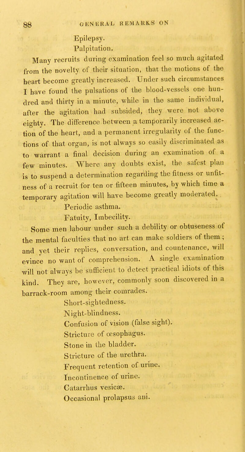 Epilepsy. Palpitation. Many recruits during examination feel so much agitated from the novelty of their situation, that the motions of the heart become greatly increased. Under such circumstances I have found the pulsations of the blood-vessels one hun- dred and thirty in a minute, while in the same individual, after the agitation had subsided, they were not above eighty. The difference between a temporarily increased ac- tion of the heart, and a permanent irregularity of the func- tions of that organ, is not always so easily discriminated as to warrant a final decision during an examination of a few minutes. Where any doubts exist, the safest plan is to suspend a determination regarding the fitness or unfit- ness of a recruit for ten or fifteen minutes, by which time a temporary agitation will have become greatly moderated. Periodic asthma. Fatuity, Imbecility. Some men labour under such a debility or obtuseness of the mental faculties that no art can make soldiei-s of them; and yet their replies, conversation, and countenance, will evince no want of comprehension. A single examination will not always be sufiicient to detect practical idiots of this kind. They are, however, commonly soon discovered in a barrack-room among their comrades. Short-sightedness. Night-blindness. Confusion of vision (false sight). Stricture of oesophagus. Stone in the bladder. Stricture of the urethra. Frequent retention of urine. Incontinence of urine. Catarrhus vesicae. Occasional prolapsus ani.