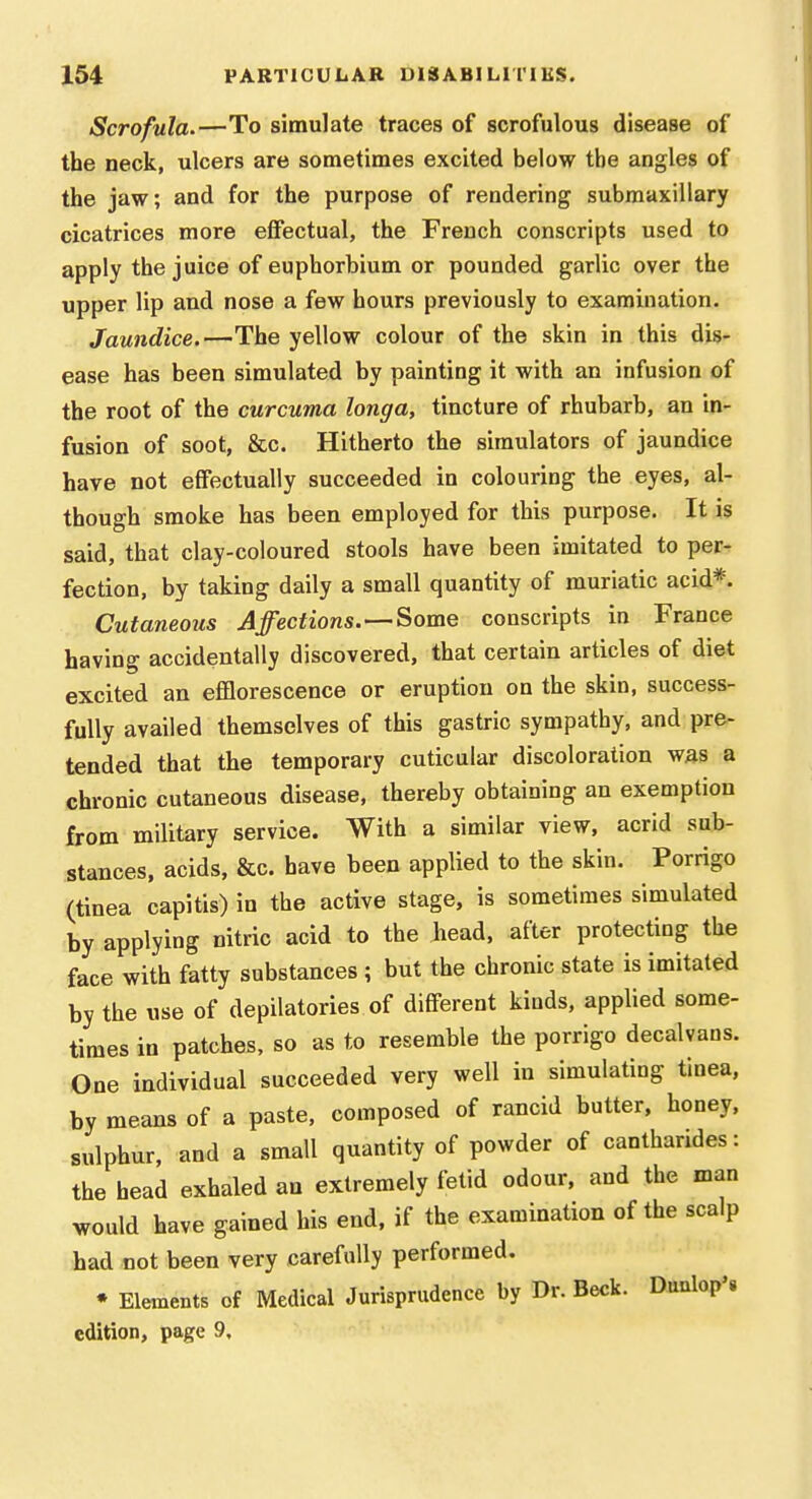 Scrofula.—To simulate traces of scrofulous disease of the neck, ulcers are sometimes excited below the angles of the jaw; and for the purpose of rendering submaxillary cicatrices more effectual, the French conscripts used to apply the juice of euphorbium or pounded garlic over the upper lip and nose a few hours previously to examination. Jaundice.—The yellow colour of the skin in this dis- ease has been simulated by painting it with an infusion of the root of the curcuma longa, tincture of rhubarb, an in- fusion of soot, &c. Hitherto the simulators of jaundice have not effectually succeeded in colouring the eyes, al- though smoke has been employed for this purpose. It is said, that clay-coloured stools have been imitated to per- fection, by taking daily a small quantity of muriatic acid*. Cutaneous Affections.Some conscripts in France having accidentally discovered, that certain articles of diet excited an efflorescence or eruption on the skin, success- fully availed themselves of this gastric sympathy, and pre- tended that the temporary cuticular discoloration was a chronic cutaneous disease, thereby obtaining an exemption from military service. With a similar view, acrid sub- stances, acids, &c. have been applied to the skin. Porrigo (tinea capitis) in the active stage, is sometimes simulated by applying nitric acid to the head, after protecting the face with fatty substances ; but the chronic state is imitated by the use of depilatories of different kinds, applied some- times in patches, so as to resemble the porrigo decalvans. One individual succeeded very well in simulating tinea, by means of a paste, composed of rancid butter, honey, sulphur, and a small quantity of powder of canthandes: the head exhaled an extremely fetid odour, and the man would have gained his end, if the examination of the scalp had not been very carefully performed. • Elements of Medical Jurisprudence by Dr. Beck. Duulop'. edition, page 9,