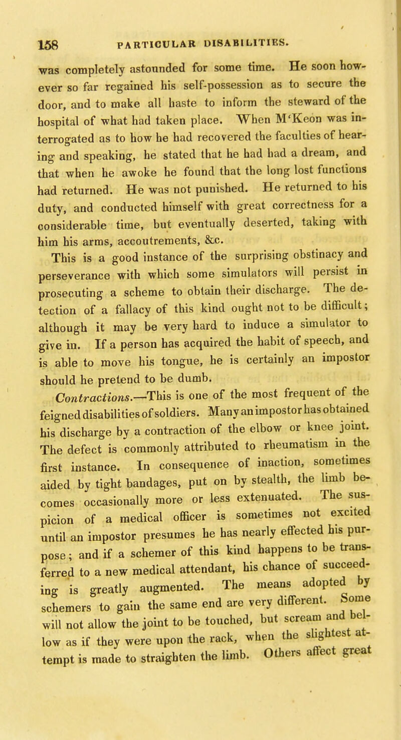 ■was completely astounded for some time. He soon ho-w- ever so far regained his self-possession as to secure the door, and to make all baste to inform the steward of the hospital of what had taken place. When M'Keon was in- terrogated as to how he had recovered the faculties of hear- ing and speaking, he stated that he had had a dream, and that when he awoke he found that the long lost functions had returned. He was not punished. He returned to his duty, and conducted himself with great correctness for a considerable time, but eventually deserted, taking with him his arms, accoutrements, &c. This is a good instance of the surprising obstinacy and perseverance with which some simulators will persist in prosecuting a scheme to obtain their discharge. The de- tection of a fallacy of this kind ought not to be difficult; although it may be very hard to induce a simulator to give in. If a person has acquired the habit of speech, and is able to move his tongue, he is certainly an impostor should he pretend to be dumb. Contractions.—This is one of the most frequent of the feigned disabilities of soldiers. Many an impostor has obtained his discharge by a contraction of the elbow or knee joint. The defect is commonly attributed to rheumatism in the first instance. In consequence of inaction, sometimes aided by tight bandages, put on by stealth, the limb be- comes occasionally more or less extenuated. The sus- picion of a medical officer is sometimes not excited until an impostor presumes he has nearly effected his pur- pose; and if a schemer of this kind happens to be trans- ferred to a new medical attendant, his chance of succeed- ing is greatly augmented. The means adopted by schemers to gain the same end are very different. Some will not allow the joint to be touched, but scream and bel- low as if they were upon the rack, when the slightest at- tempt is made to straighten the limb. Others affect great