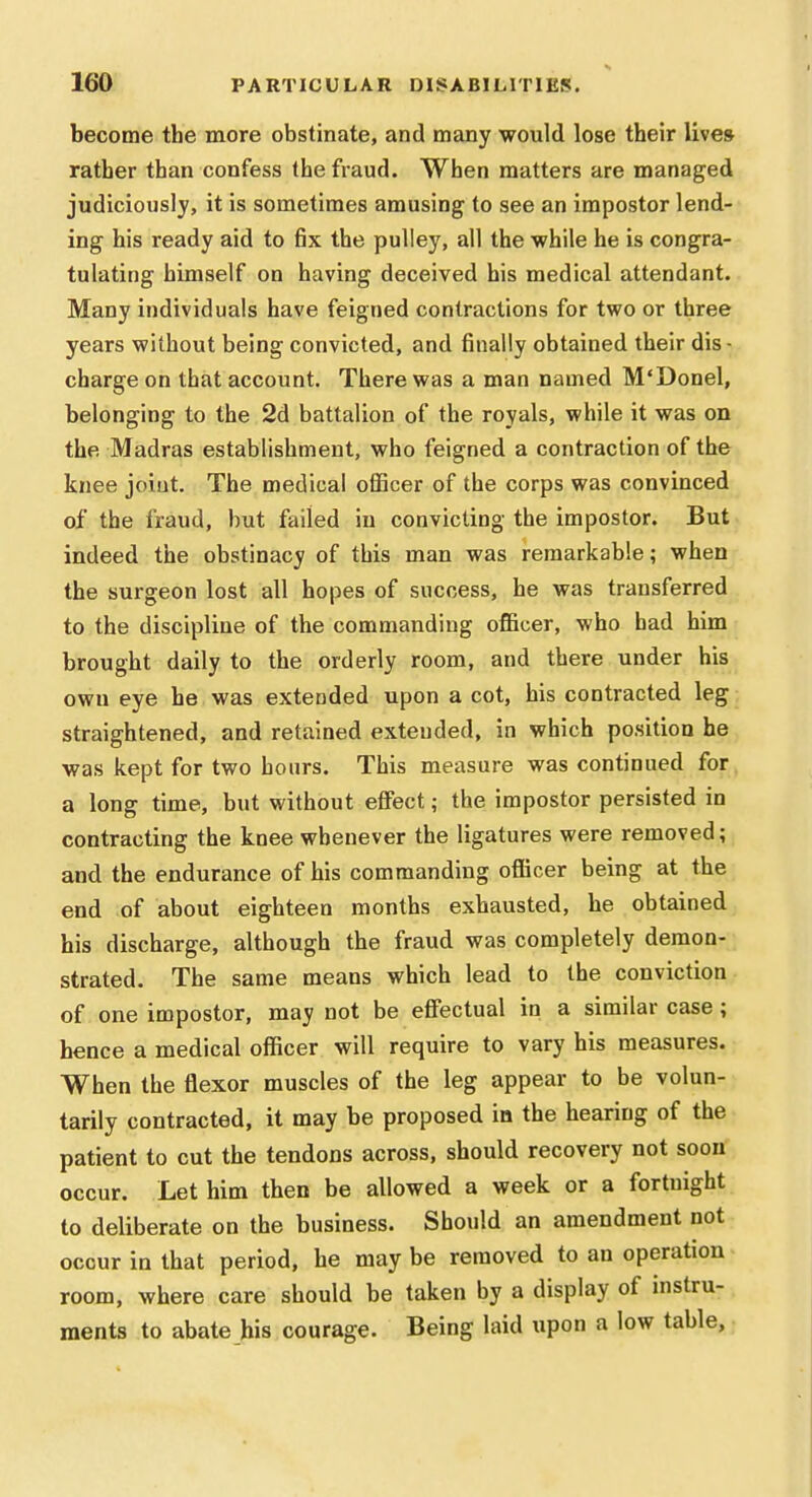 become the more obstinate, and many would lose their lives rather than confess the fraud. When matters are managed judiciously, it is sometimes amusing to see an impostor lend- ing his ready aid to fix the pulley, all the while he is congra- tulating himself on having deceived his medical attendant. Many individuals have feigned contractions for two or three years without being convicted, and finally obtained their dis- charge on that account. There was a man named M'Donel, belonging to the 2d battalion of the royals, while it was on the Madras establishment, who feigned a contraction of the knee joint. The medical oflBcer of the corps was convinced of the fraud, but failed in convicting the impostor. But indeed the obstinacy of this man was remarkable; when the surgeon lost all hopes of success, he was transferred to the discipline of the commanding oflBcer, who had him brought daily to the orderly room, and there under his own eye he was extended upon a cot, his contracted leg straightened, and retained extended, in which position he was kept for two hours. This measure was continued for, a long time, but without eflfect; the impostor persisted io contracting the knee whenever the ligatures were removed; and the endurance of his commanding oflBcer being at the end of about eighteen months exhausted, he obtained his discharge, although the fraud was completely demon- strated. The same means which lead to the conviction of one impostor, may not be eflfectual in a similar case; hence a medical officer will require to vary his measures. When the flexor muscles of the leg appear to be volun- tarily contracted, it may be proposed in the hearing of the patient to cut the tendons across, should recovery not soon occur. Let him then be allowed a week or a fortnight to deliberate on the business. Should an amendment not occur in that period, he may be removed to an operation room, where care should be taken by a display of instru- ments to abate his courage. Being laid upon a low table.