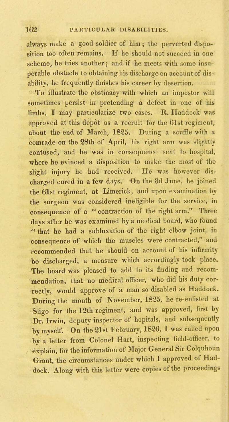 always make a good soldier of him; the perverted dispo- sition too often remains. If he should not succeed in one scheme, he tries another; and if he meets with some insu- perable obstacle to obtaining his discharge on account of dis- ability, he frequently finishes his career by desertion. To illustrate the obstinacy with which an impostor will sometimes persist in pretending a defect in one of his limbs, I may particularize two cases. R. Haddock was approved at this depot as a recruit for the 61st regiment, about the end of March, 1825. During a scuflSe with a comrade on the 28th of April, his right arm was slightly contused, and he was in consequence sent to hospital, where he evinced a disposition to nnike the most of the slight injury he had received. He was however dis- charged cured in a few days. On the 3d June, he joined the 61st regiment, at Limerick, and upon examination by the surgeon was considered ineligible for the service, in consequence of a  contraction of the right arm. Three days after he was examined by a medical board, who found *' that he had a subluxation of the right elbow joint, in consequence of which the muscles were contracted, and recommended that he should on account of his infirmity be discharged, a measure which accordingly took place. The board was pleased to add to its finding and recom- mendation, that no medical oflScer, who did his duty cor- rectly, would approve of a man so disabled as Haddock. During the month of November, 1825, he re-enlisted at Sligo for the 12th regiment, and was approved, first by Dr. Irwin, deputy inspector of hopitals, and subsequently by myself. On the 21st February, 1826, I was called upon by a letter from Colonel Hart, inspecting field-oflScer, to explain, for the information of Major General Sir Colquhoun Grant, the circumstances under which I approved of Had- dock. Along with this letter were copies of the proceedings