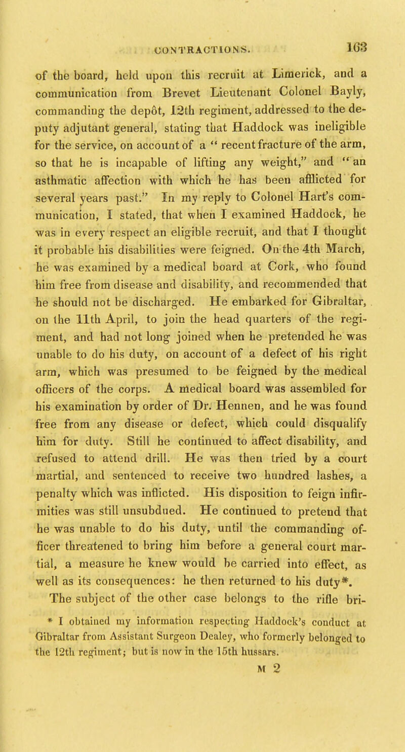 1G3 of the board, held upon this recruit at Limerick, and a communication from Brevet Lieutenant Colonel Bayly, commanding the dep6t, 12th regiment, addressed to the de- puty adjutant general, stating that Haddock was ineligible for the service, on account of a  recent fracture of the arm, so that he is incapable of lifting any weight, and  an asthmatic affection with which he has been afflicted for several years past. In my reply to Colonel Hart's com- munication, I stated, that when I examined Haddock, he was in every respect an eligible recruit, and that I thought it probable his disabilities were feigned. On the 4th March, he was examined by a medical board at Cork, who found him free from disease and disability, and recommended that he should not be discharged. He embarked for Gibraltar, on the 11th April, to join the head quarters of the regi- ment, and had not long joined when he pretended he was unable to do his duty, on account of a defect of his right arm, which was presumed to be feigned by the medical officers of the corps. A medical board was assembled for his examination by order of Dr. Hennen, and he was found free from any disease or defect, which could disqualify him for duty. Still he continued to affect disability, and refused to attend drill. He was then tried by a court martial, and sentenced to receive two hundred lashes, a penalty which was inflicted. His disposition to feign infir- mities was still unsubdued. He continued to pretend that he was unable to do his duty, until the commanding of- ficer threatened to bring him before a general court mar- tial, a measure he knew would be carried into effect, as well as its consequences: he then returned to his duty*. The subject of the other case belongs to the rifle bri- * I obtained my informatiou reapectiug Haddock's conduct at Gibraltar from Assistant Surgeon Dealey, who formerly belonged to the i2tli regiment; but is now in the 15th hussars. M 2