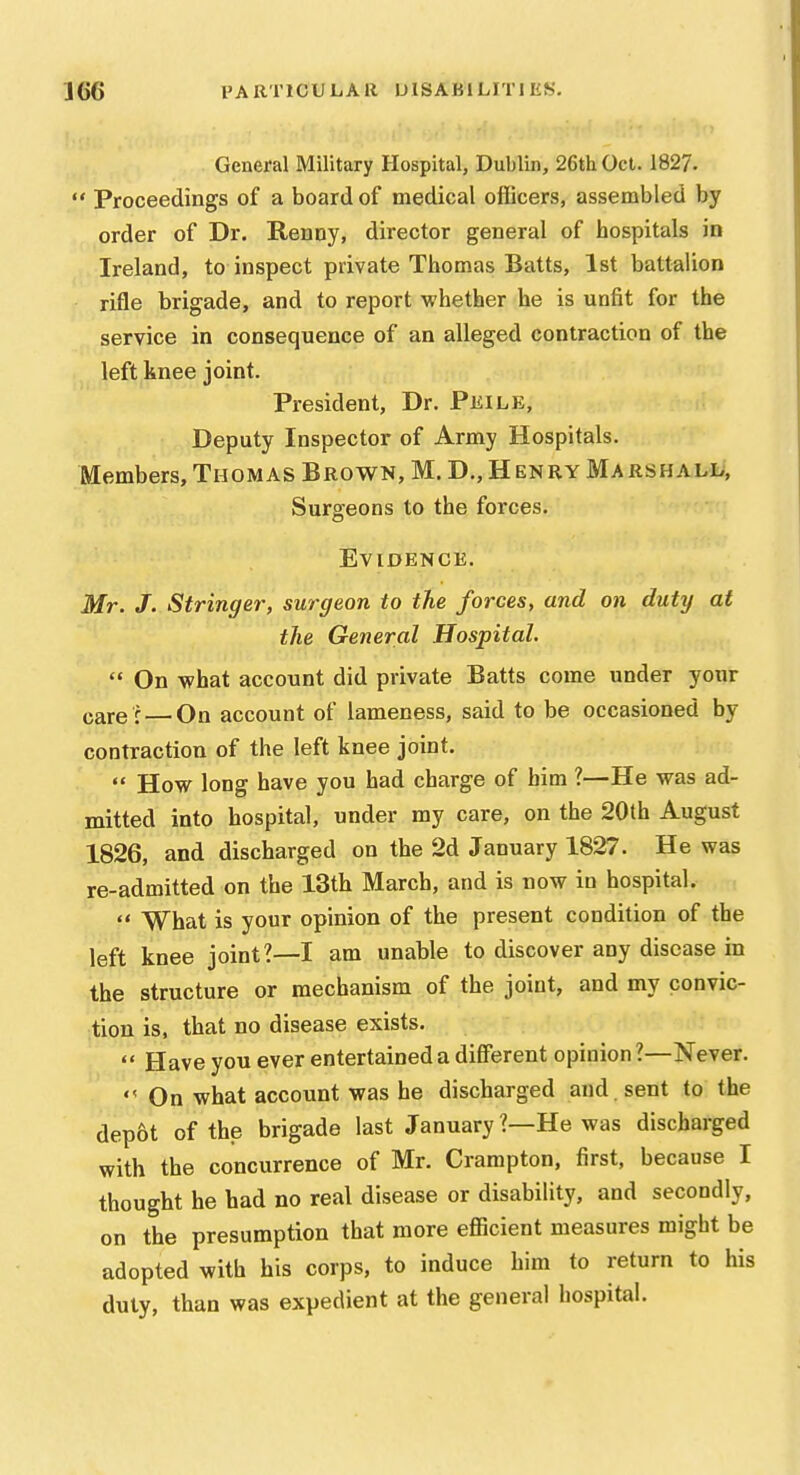 General Military Hospital, Dublin, 26tiiOct. 1827.  Proceedings of a board of medical officers, assembled by order of Dr. Renny, director general of hospitals in Ireland, to inspect private Thomas Batts, 1st battalion rifle brigade, and to report whether he is unfit for the service in consequence of an alleged contraction of the left knee joint. President, Dr. Pkile, Deputy Inspector of Army Hospitals. Members, Thomas Brown, M. D., Henry Marshall, Surgeons to the forces. Evidence. Mr. J. Stringer, surgeon to the forces, and on duty at the General Hospital,  On what account did private Batts come under your care r — On account of lameness, said to be occasioned by contraction of the left knee joint.  How long have you had charge of him ?—He was ad- mitted into hospital, under my care, on the 20th August 1826, and discharged on the 2d January 1827. He was re-admitted on the 13th March, and is now in hospital.  What is your opinion of the present condition of the left knee joint?—I am unable to discover any disease in the structure or mechanism of the joint, and my convic- tion is, that no disease exists.  Have you ever entertained a different opinion ?—Never.  On what account was he discharged and . sent to the dep&t of the brigade last January ?—He was discharged with the concurrence of Mr. Crampton, first, because I thought he bad no real disease or disability, and secondly, on the presumption that more efficient measures might be adopted with his corps, to induce him to return to his duly, than was expedient at the general hospital.