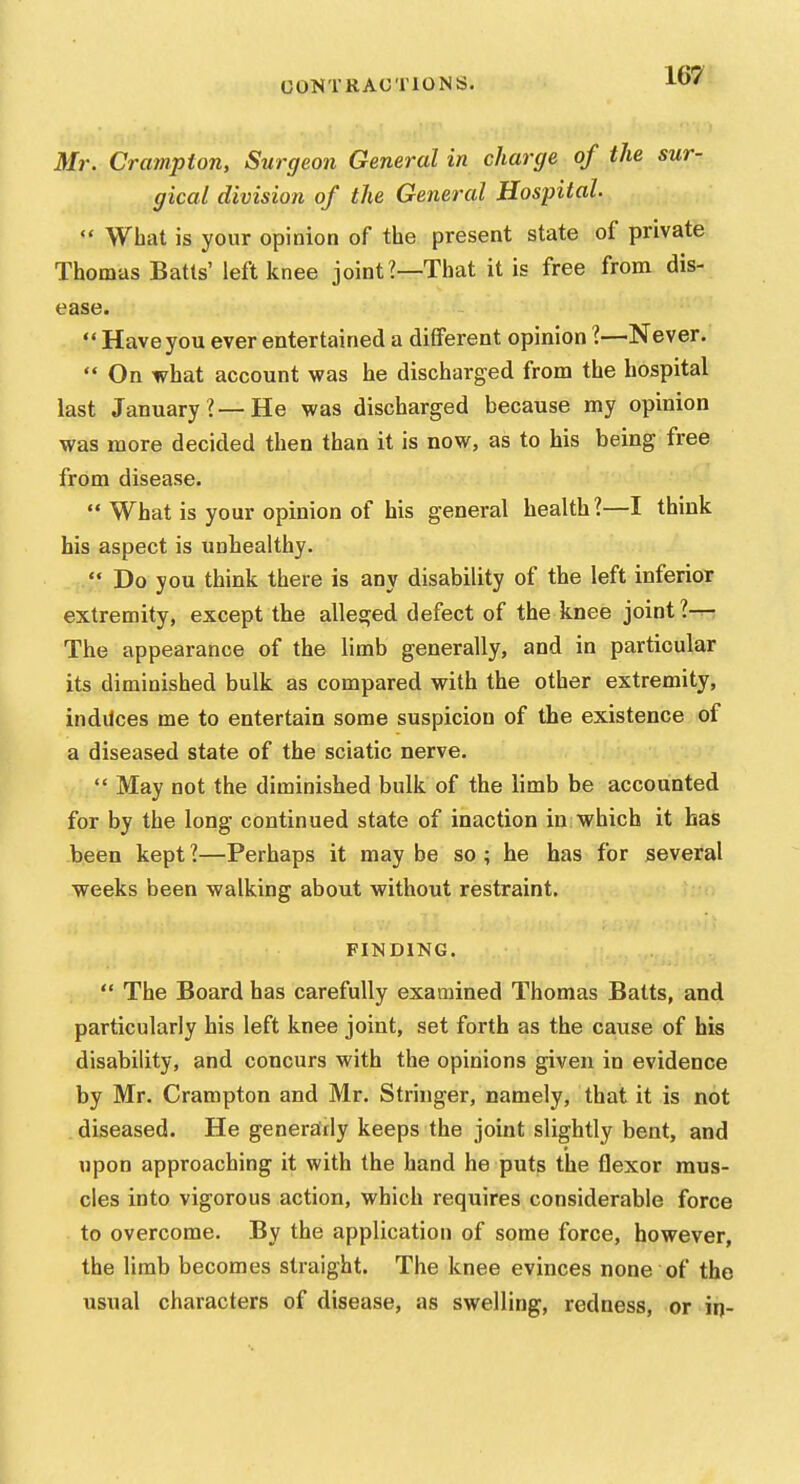 Mr. Crampton, Surgeon General in charge of the sur- gical division of the General Hospital.  What is your opinion of the present state of private Thomas Batts' left knee joint?—That it is free from dis- ease.  Have you ever entertained a different opinion 1—Never.  On what account was he discharged from the hospital last January?—He was discharged because my opinion was more decided then than it is now, as to his being free from disease.  What is your opinion of his general health?—I think his aspect is unhealthy.  Do you think there is any disability of the left inferior extremity, except the alleged defect of the knee joint ?-^ The appearance of the limb generally, and in particular its diminished bulk as compared with the other extremity, induces me to entertain some suspicion of the existence of a diseased state of the sciatic nerve.  May not the diminished bulk of the limb be accounted for by the long continued state of inaction in which it has been kept ?—Perhaps it may be so ; he has for several weeks been walking about without restraint. FINDING.  The Board has carefully examined Thomas Batts, and particularly his left knee joint, set forth as the cause of his disability, and concurs with the opinions given in evidence by Mr. Crampton and Mr. Stringer, namely, that it is not , diseased. He generairly keeps the joint slightly bent, and upon approaching it with the hand he puts the flexor mus- cles into vigorous action, which requires considerable force to overcome. By the application of some force, however, the limb becomes straight. The knee evinces none of the usual characters of disease, as swelling, redness, or irj-