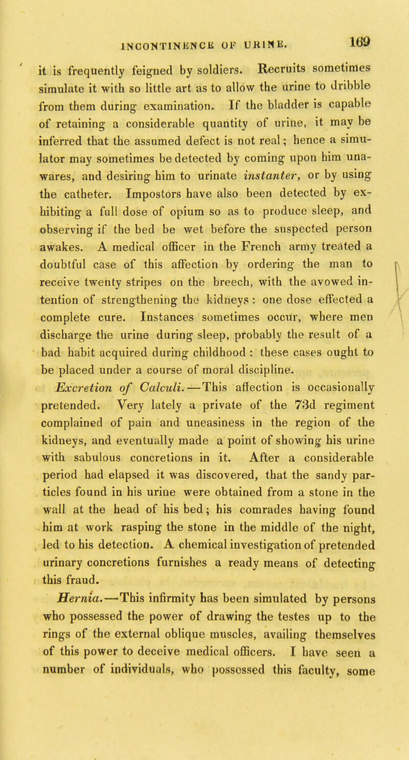 it is frequently feigned by soldiers. Recruits sometimes simulate it with so little art as to allow the urine to dribble from them during examination. If the bladder is capable of retaining a considerable quantity of urine, it may be inferred that the assumed defect is not real; hence a simu- lator may sometimes be detected by coming upon him una- wares, and desiring him to urinate instanter, or by using the catheter. Impostors have also been detected by ex- hibiting a full dose of opium so as to produce sleep, and observing if the bed be wet before the suspected person awakes. A medical officer in the French army treated a doubtful case of this affection by ordering the man to receive twenty stripes on the breech, with the avowed in- tention of strengthening the kidneys: one dose effected a complete cure. Instances sometimes occur, where men discharge the urine during sleep, probably the result of a bad habit acquired during childhood : these cases ought to be placed under a course of moral discipline. Excretion of Calculi.—This aflection is occasionally pretended. Very lately a private of the 73d regiment complained of pain and uneasiness in the region of the kidneys, and eventually made a point of showing bis urine with sabulous concretions in it. After a considerable period had elapsed it was discovered, that the sandy par- ticles found in his urine were obtained from a stone in the wall at the head of his bed; his comrades having found . him at work rasping the stone in the middle of the night, , led to his detection. A chemical investigation of pretended urinary concretions furnishes a ready means of detecting this fraud. Hernia.—This infirmity has been simulated by persons who possessed the power of drawing the testes up to the rings of the external oblique muscles, availing themselves of this power to deceive medical officers. I have seen a number of individuals, who possessed this faculty, some