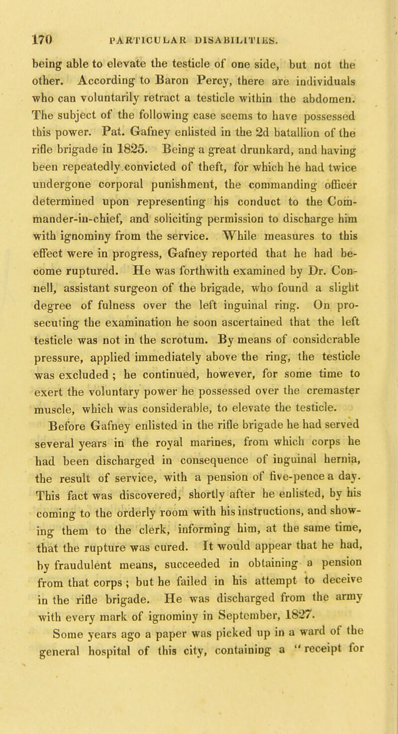 being able to elevate the testicle of one side, but not the other. According to Baron Percy, there are individuals who can voluntarily retract a testicle within the abdomen. The subject of the following case seems to have possessed this power. Pat. Gafney enlisted in the 2d batallion of the rifle brigade in 1825. Being a great drunkard, and having been repeatedly.convicted of theft, for which he had twice undergone corporal punishment, the commanding officer determined upon representing his conduct to the Com- mander-in-chief, and soliciting permission to discharge him with ignominy from the service. While measures to this effect were in progress, Gafney reported that he had be- come ruptured. He was forthwith examined by Dr. Con- uell, assistant surgeon of the brigade, who found a slight degree of fulness over the left inguinal ring. On pro- secuting the examination he soon ascertained that the left testicle was not in the scrotum. By means of considerable pressure, applied immediately above the ring, the testicle was excluded ; he continued, however, for some time to exert the voluntary power he possessed over the cremaster muscle, which was considerable, to elevate the testicle. Before Gafney enlisted in the rifle brigade he had served several years in the royal marines, from which corps he had been discharged in consequence of inguinal hernia, the result of service, with a pension of five-pence a day. This fact was discovered, shortly after he enlisted, by his coming to the orderly room with his instructions, and show- ing them to the clerk, informing him, at the same time, that the rupture was cured. It would appear that he had, by fraudulent means, succeeded in obtaining a pension from that corps; but he failed in his attempt to deceive in the rifle brigade. He was discharged from the army with every mark of ignominy in September, 1827. Some years ago a paper was picked up in a ward of the general hospital of this city, containing a receipt for