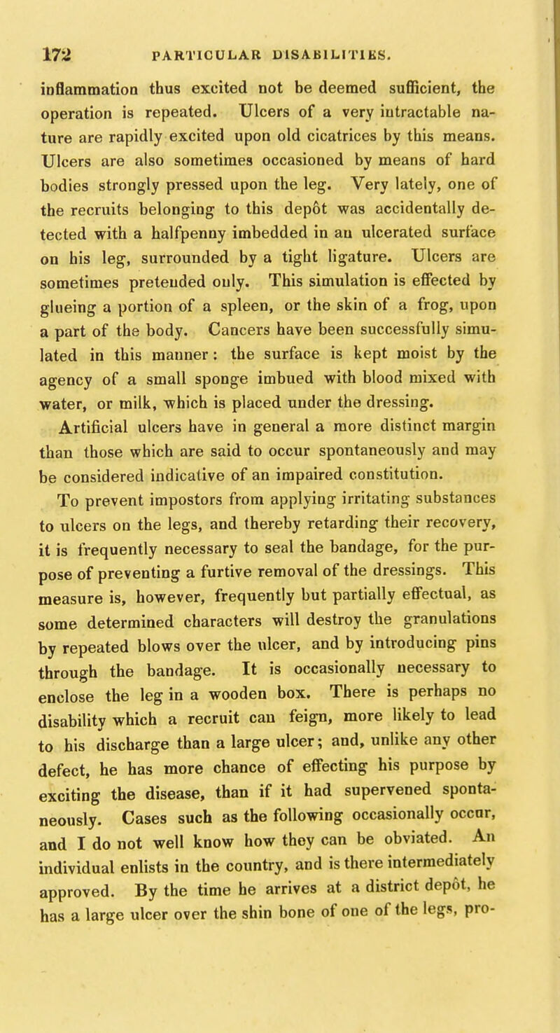 inflammation thus excited not be deemed suflScient, the operation is repeated. Ulcers of a very intractable na- ture are rapidly excited upon old cicatrices by this means. Ulcers are also sometimes occasioned by means of hard bodies strongly pressed upon the leg. Very lately, one of the recruits belonging to this dep6t was accidentally de- tected with a halfpenny imbedded in au ulcerated surface on his leg, surrounded by a tight ligature. Ulcers are sometimes pretended only. This simulation is effected by glueing a portion of a spleen, or the skin of a frog, upon a part of the body. Cancers have been successfully simu- lated in this manner: the surface is kept moist by the agency of a small sponge imbued with blood mixed with water, or milk, which is placed under the dressing. Artificial ulcers have in general a more distinct margin than those which are said to occur spontaneously and may be considered indicative of an impaired constitution. To prevent impostors from applying irritating substances to ulcers on the legs, and thereby retarding their recovery, it is frequently necessary to seal the bandage, for the pur- pose of preventing a furtive removal of the dressings. This measure is, however, frequently but partially effectual, as some determined characters will destroy the granulations by repeated blows over the ulcer, and by introducing pins through the bandage. It is occasionally necessary to enclose the leg in a wooden box. There is perhaps no disability which a recruit can feign, more likely to lead to his discharge than a large ulcer; and, unlike any other defect, he has more chance of effecting his purpose by exciting the disease, than if it had supervened sponta- neously. Cases such as the following occasionally occur, and I do not well know how they can be obviated. An individual enlists in the country, and is there intermediately approved. By the time he arrives at a district depot, he has a large ulcer over the shin bone of one of the legs, pro-