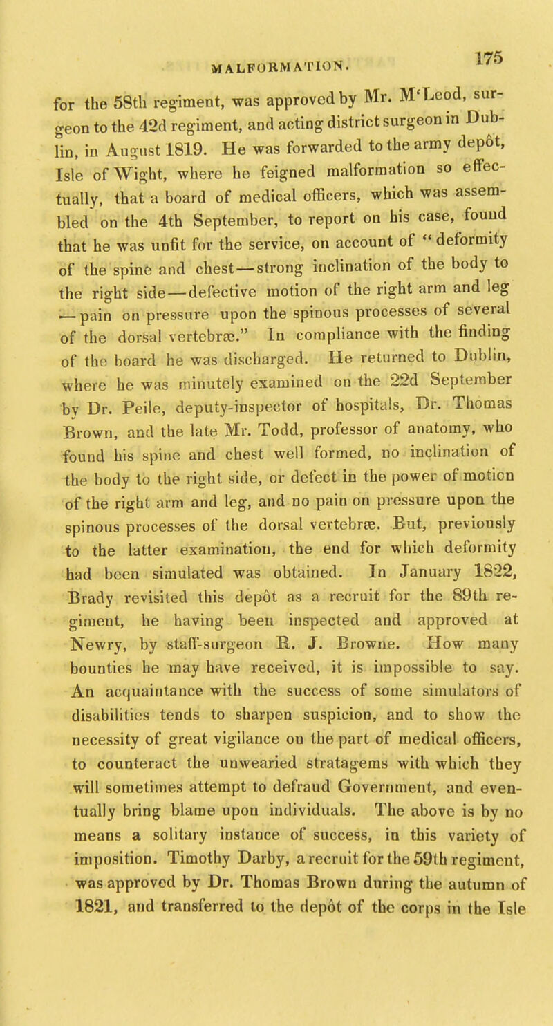 MALFORMATION. for the 58th regiment, was approved by Mr. M'Leod, sur- geon to the 42d regiment, and acting district surgeon in Dub- lin, in August 1819. He was forwarded to the army dep6t, Isle of Wight, where he feigned malformation so effec- tually, that a board of medical officers, which was assem- bled on the 4th September, to report on his case, found that he was unfit for the service, on account of  deformity of the spine and chest—strong inclination of the body to the right side —defective motion of the right arm and leg — pain on pressure upon the spinous processes of several of the dorsal vertebra. In compliance with the finding of the board he was discharged. He returned to Dublin, where he was minutely examined on the 22d September by Dr. Peile, deputy-inspector of hospitals, Dr. Thomas Brown, and the late Mr. Todd, professor of anatomy, who found his spine and chest well formed, no inclination of the body to the right side, or defect in the power of motion of the right arm and leg, and no pain on pressure upon the spinous processes of the dorsal vertebrae. But, previously to the latter examination, the end for which deformity had been simulated was obtained. In January 1822, Brady revisited this depot as a recruit for the 89th re- giment, he having been inspected and approved at Newry, by staff-surgeon B,. J. Browne. How many bounties he rnay have received, it is impossible to say. An acquaintance with the success of some simulators of disabilities tends to sharpen suspicion, and to show the necessity of great vigilance on the part of medical officers, to counteract the unwearied stratagems with which they will sometimes attempt to defraud Government, and even- tually bring blame upon individuals. The above is by no means a solitary instance of success, in this variety of imposition. Timothy Darby, a recruit for the 59th regiment, was approved by Dr. Thomas Brown during the autumn of 1821, and transferred to the depot of the corps in the Isle