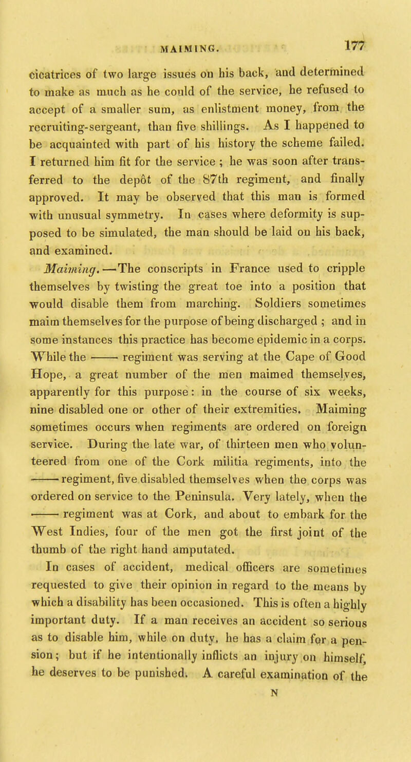 cicatrices of two large issues on his back, aud determined to make as much as he could of the service, he refused to accept of a smaller sum, as enlistment money, from the recruiting-sergeant, than five shillings. As I happened to be acquainted with part of his history the scheme failed. I returned him fit for the service ; he was soon after trans- ferred to the depot of the 87th regiment, and finally approved. It may be observed that this man is formed with unusual symmetry. In cases where deformity is sup- posed to be simulated, the man should be laid on his back, and examined. Maiming. —The conscripts in France used to cripple themselves by twisting the great toe into a position that would disable them from marching. Soldiers sometimes maim themselves for the purpose of being discharged ; and in some instances this practice has become epidemic in a corps. While the regiment was serving at the Cape of Good Hope, a great number of the men maimed themselves, apparently for this purpose: in the course of six weeks, nine disabled one or other of their extremities. Maiming sometimes occurs when regiments are ordered on foreign service. During the late war, of thirteen men who volun- teered from one of the Cork militia regiments, into the regiment, five disabled themselves when the corps was ordered on service to the Peninsula. Very lately, when the ■ regiment was at Cork, and about to embark for the West Indies, four of the men got the first joint of the thumb of the right hand amputated. In cases of accident, medical officers are sometimes requested to give their opinion in regard to the means by which a disability has been occasioned. This is often a highly important duty. If a man receives an accident so serious as to disable him, while on duty, he has a claim for a pen- sion; but if he intentionally inflicts an injury on himself, he deserves to be punished. A careful examination of the N