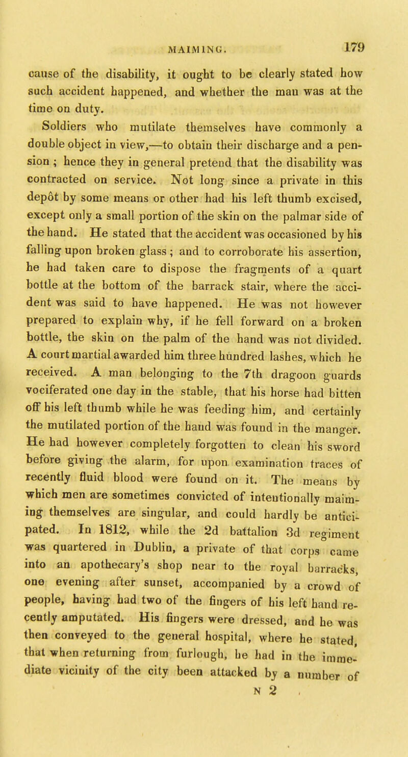 cause of the disability, it ought to be clearly stated how such accident happened, and whether the man was at the lime on duty. Soldiers who mutilate themselves have commonly a double object in view,—to obtain their discharge and a pen- sion ; hence they in general pretend that the disability was contracted on service. Not long since a private in this depot by some means or other had his left thumb excised, except only a small portion of the skin on the palmar side of the hand. He stated that the accident was occasioned by his falling upon broken glass ; and to corroborate his assertion, he had taken care to dispose the fragments of a quart bottle at the bottom of the barrack stair, where the acci- dent was said to have happened. He was not however prepared to explain why, if he fell forward on a broken bottle, the skin on the palm of the hand was not divided. A court martial awarded him three hundred lashes, which he received. A man belonging to the 7th dragoon guards vociferated one day in the stable, that his horse had bitten oflFhis left thumb while he was feeding him, and certainly the mutilated portion of the hand was found in the manger. He had however completely forgotten to clean his sword before giving the alarm, for upon examination traces of recently fluid blood were found on it. The means by which men are sometimes convicted of intentionally maim- ing themselves are singular, and could hardly be antici- pated. In 1812, while the 2d battalion 3d regiment was quartered in Dublin, a private of that corps came into an apothecary's shop near to the royal barracks one evening after sunset, accompanied by a crowd of people, having had two of the fingers of his left hand re- cently amputated. His fingers were dressed, and he was then conveyed to the general hospital, where he stated that when returning from furlough, he had in the imme^ diate vicinity of the city been attacked by a number of N 2 ,