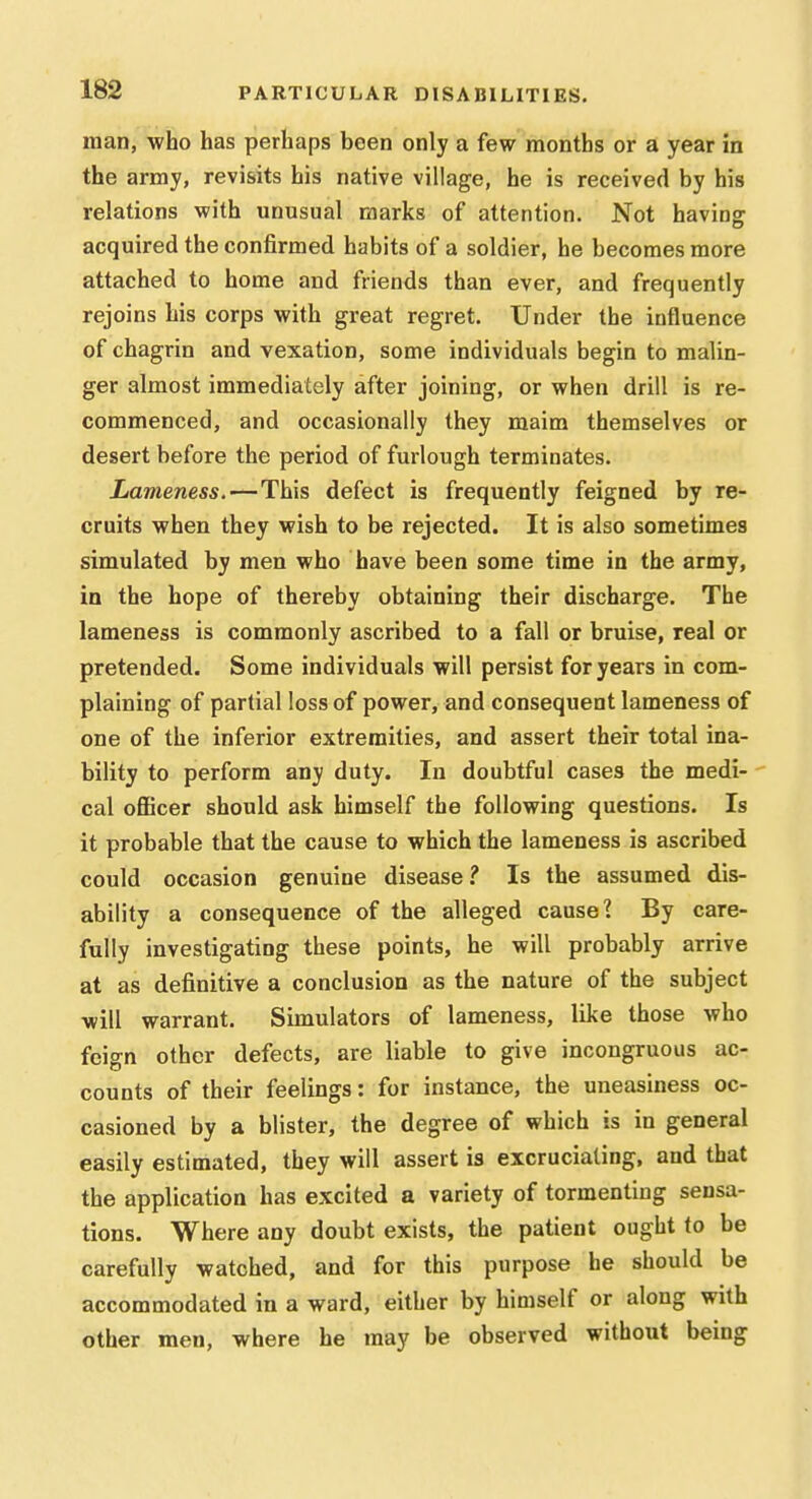 man, who has perhaps been only a few months or a year in the army, revisits his native village, he is received by his relations with unusual marks of attention. Not having acquired the confirmed habits of a soldier, he becomes more attached to home and friends than ever, and frequently rejoins his corps with great regret. Under the influence of chagrin and vexation, some individuals begin to malin- ger almost immediately after joining, or when drill is re- commenced, and occasionally they maim themselves or desert before the period of furlough terminates. Lameness. — This defect is frequently feigned by re- cruits when they wish to be rejected. It is also sometimes simulated by men who have been some time in the army, in the hope of thereby obtaining their discharge. The lameness is commonly ascribed to a fall or bruise, real or pretended. Some individuals will persist for years in com- plaining of partial loss of power, and consequent lameness of one of the inferior extremities, and assert their total ina- bility to perform any duty. In doubtful cases the medi- cal oflBcer should ask himself the following questions. Is it probable that the cause to which the lameness is ascribed could occasion genuine disease.' Is the assumed dis- ability a consequence of the alleged cause? By care- fully investigating these points, he will probably arrive at as definitive a conclusion as the nature of the subject will warrant. Simulators of lameness, like those who feign other defects, are liable to give incongruous ac- counts of their feelings: for instance, the uneasiness oc- casioned by a blister, the degree of which is in general easily estimated, they will assert is excruciating, and that the application has excited a variety of tormenting sensa- tions. Where any doubt exists, the patient ought to be carefully watched, and for this purpose he should be accommodated in a ward, either by himself or along with other men, where he may be observed without being