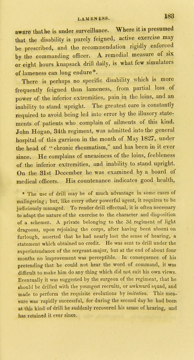 LAMENESS. ^^3 aware that he is under surveillance. Where it is presumed that the disability is purely feigned, active exercise may be prescribed, and the recommendation rigidly enforced by the commanding officer. A remedial measure of six or eight hours knapsack drill daily, is what few simulators of lameness can long endure*. There is perhaps no specific disability which is more frequently feigned than lameness, from partial loss of power of the inferior extremities, pain in the loins, and an inability to stand upright. The greatest care is constantly required to avoid being led into error by the illusory state- ments of patients who complain of ailments of this kind. John Hogan, 34th regiment, was admitted into the general hospital of this garrison in the month of May 1827, under the head of  chronic rheumatism, and has been in it ever since. He complains of uneasiness of the loins, feebleness of the inferior extremities, and inability to stand upright. On the 31st December he was examined by a board of medical oflBcers. His countenance indicates good health, * The use of drill may be of much advantage in some cases of malingering; but, like every other powerful agent, it requires to be judiciously managed. To render drill effectual, it is often necessary to adapt the nature of the exercise to the character and disposition of a schemer. A private belonging to the 3d regiment of light dragoons, upon rejoining the corps, after having been absent on furlough, asserted that he had nearly lost the sense of hearing, a statement virhich obtained no credit. He was sent to drill under the superintendance of the sergeant-major, but at the end of about four months no improvement was perceptible. In consequence of his pretending that he could not hear the word of command, it was difficult to make him do any thing which did n.ot suit his own views. Eventually it was suggested by the surgeon of the regiment, that he should be drilled with the youngest recruits, or awkward squad, and made to perform the requisite evolutions by imitation. This mea- sure was rapidly successful, for during the second day he had been at this kind of drill he suddenly recovered his sense of hearing, and has retained it ever since.