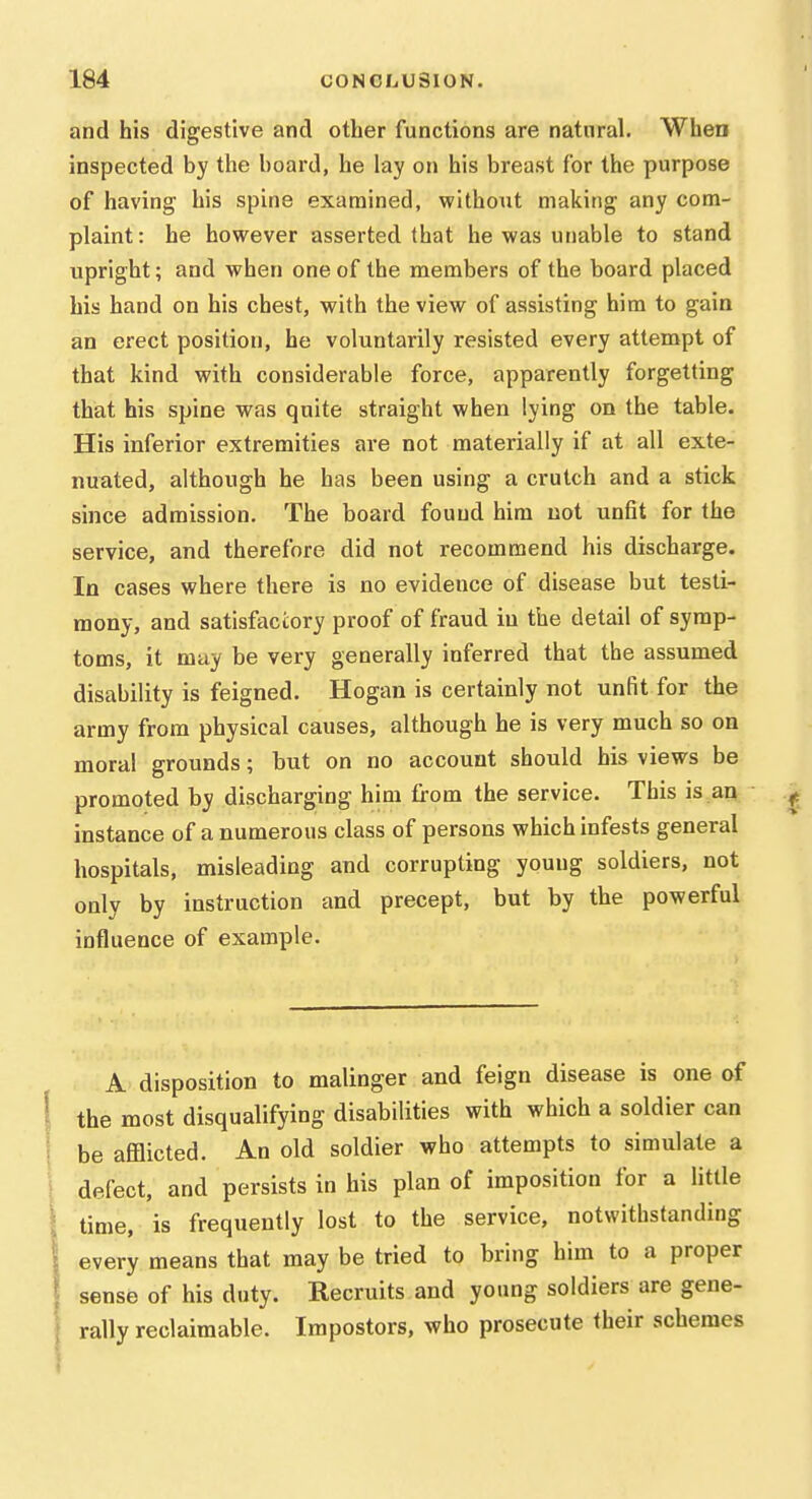 and his digestive and other functions are natural. When inspected by the board, he lay on his breast for the purpose of having his spine examined, without making any com- plaint: he however asserted that he was unable to stand upright; and when one of the members of the board placed his hand on his chest, with the view of assisting him to gain an erect position, he voluntarily resisted every attempt of that kind with considerable force, apparently forgetting that his spine was quite straight when lying on the table. His inferior extremities are not materially if at all exte- nuated, although he has been using a crutch and a stick since admission. The board found him not unfit for the service, and therefore did not recommend his discharge. In cases where there is no evidence of disease but testi- mony, and satisfactory proof of fraud in the detail of symp- toms, it may be very generally inferred that the assumed disability is feigned. Hogan is certainly not unfit for the army from physical causes, although he is very much so on moral grounds; but on no account should his views be promoted by discharging him £i-om the service. This is an instance of a numerous class of persons which infests general hospitals, misleading and corrupting young soldiers, not only by instruction and precept, but by the powerful influence of example. A disposition to malinger and feign disease is one of the most disqualifying disabilities with which a soldier can be afflicted. An old soldier who attempts to simulate a defect, and persists in his plan of imposition for a little time, is frequently lost to the service, notwithstanding every means that may be tried to bring him to a proper sense of his duty. Recruits and young soldiers are gene- rally reclaimable. Impostors, who prosecute their schemes