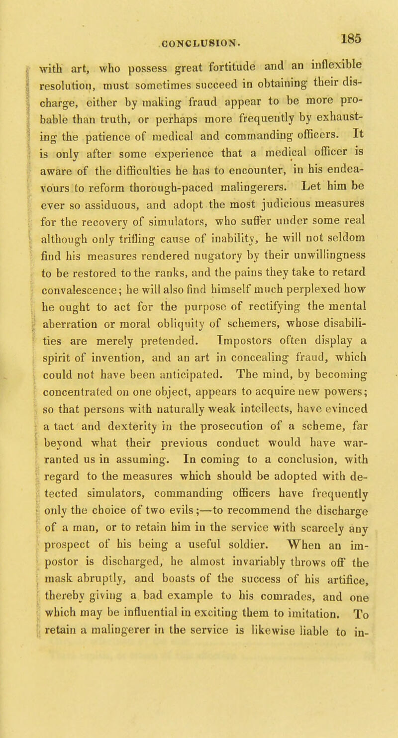 CONCLUSION. ^O*' with art, who possess great fortitude and an inflexible resolution, must sometimes succeed in obtaining their dis- charge, either by making fraud appear to be more pro- bable than truth, or perhaps more frequently by exhaust- ing the patience of medical and commanding oflBcers. It is only after some experience that a medical officer is aware of the difficulties he has to encounter, in his endea- vours to reform thorough-paced malingerers. Let him be ever so assiduous, and adopt the most judicious measures for the recovery of simulators, who suffer under some real although only trifling cause of inability, he will not seldom find his measures rendered nugatory by their unwillingness to be restored to the ranks, and the pains they take to retard convalescence; he will also find himself much perplexed how he ought to act for the purpose of rectifying the mental I aberration or moral obliquity of schemers, whose disabili- ties are merely pretended. Impostors often display a spirit of invention, and an art in concealing fraud, which could not have been anticipated. The mind, by becoming concentrated on one object, appears to acquire new powers; r, so that persons with naturally weak intellects, have evinced [ a tact and dexterity in the prosecution of a scheme, far f beyond what their previous conduct would have war- ; ranted us in assuming. In coming to a conclusion, with i; regard to the measures which should be adopted with de- t? tected simulators, commanding officers have frequently J only the choice of two evils;—to recommend the discharge ! of a man, or to retain him in the service with scarcely any ' prospect of his being a useful soldier. When an im- postor is discharged, he almost invariably throws off the : mask abruptly, and boasts of the success of his artifice, ■ thereby giving a bad example to his comrades, and one '. which may be influential in exciting them to imitation. To [( retain a malingerer in the service is likewise liable to in-