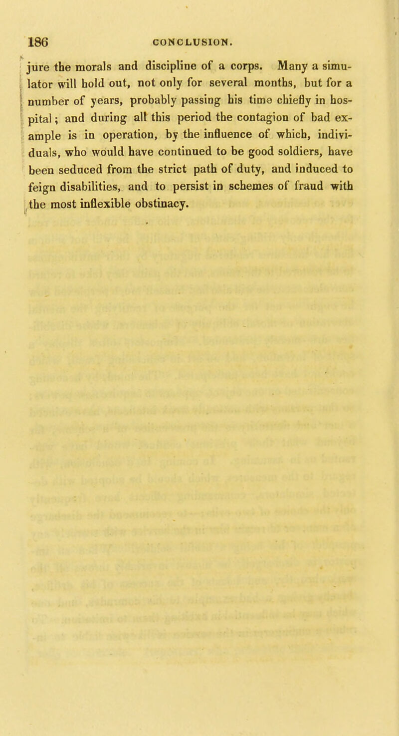 jure the morals and discipline of a corps. Many a simu- lator will hold out, not only for several months, but for a ^ number of years, probably passing his time chiefly in hos- ' pital; and during all this period the contagion of bad ex- ample is in operation, by the influence of which, indivi- duals, who would have continued to be good soldiers, have been seduced from the strict path of duty, and induced to feign disabilities, and to persist in schemes of fraud with the most inflexible obstinacy.