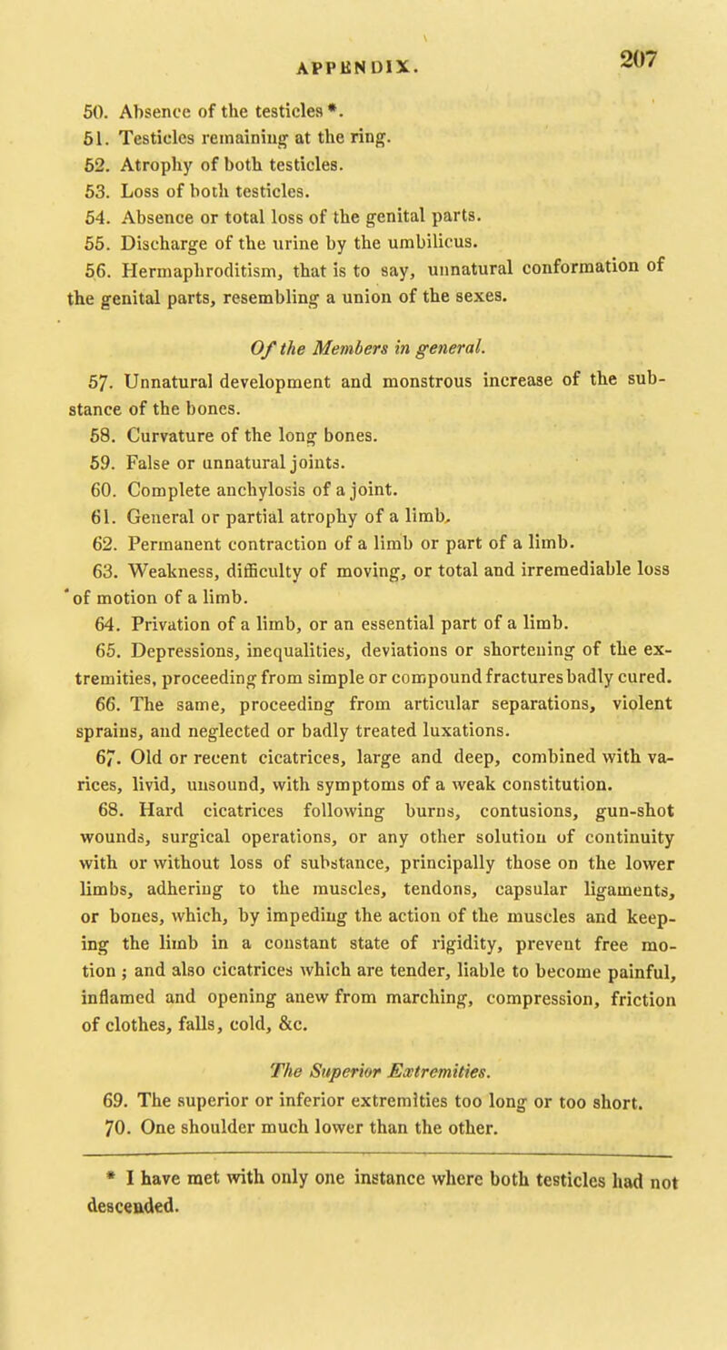 50. Absence of the testicles*. 51. Testicles reinainiuir at the ring. 52. Atrophy of both testicles. 53. Loss of both testicles. 54. Absence or total loss of the genital parts. 65. Discharge of the urine by the umbilicus. 56. Hermaphroditism, that is to say, unnatural conformation of the genital parts, resembling a union of the sexes. Of the Members in general. 57. Unnatural development and monstrous increase of the sub- stance of the bones. 68. Curvature of the long bones. 59. False or unnatural joints. 60. Complete anchylosis of a joint. 61. General or partial atrophy of a limb> 62. Permanent contraction of a limb or part of a limb. 63. Weakness, difficulty of moving, or total and irremediable loss 'of motion of a limb. 64. Privation of a limb, or an essential part of a limb. 65. Depressions, inequalities, deviations or shortening of the ex- tremities, proceeding from simple or compound fractures badly cured. 66. The same, proceeding from articular separations, violent sprains, and neglected or badly treated luxations. 67. Old or recent cicatrices, large and deep, combined with va- rices, livid, unsound, with symptoms of a weak constitution. 68. Hard cicatrices following burns, contusions, gun-shot wounds, surgical operations, or any other solution of continuity with or without loss of substance, principally those on the lower limbs, adhering to the muscles, tendons, capsular ligaments, or bones, which, by impeding the action of the muscles and keep- ing the limb in a constant state of rigidity, prevent free mo- tion ; and also cicatrices which are tender, liable to become painful, inflamed and opening anew from marching, compression, friction of clothes, falls, cold, &c. The Superior Ewtremities. 69. The superior or inferior extremities too long or too short. 70. One shoulder much lower than the other. * I have met with only one instance where both testicles had not deac«aded.