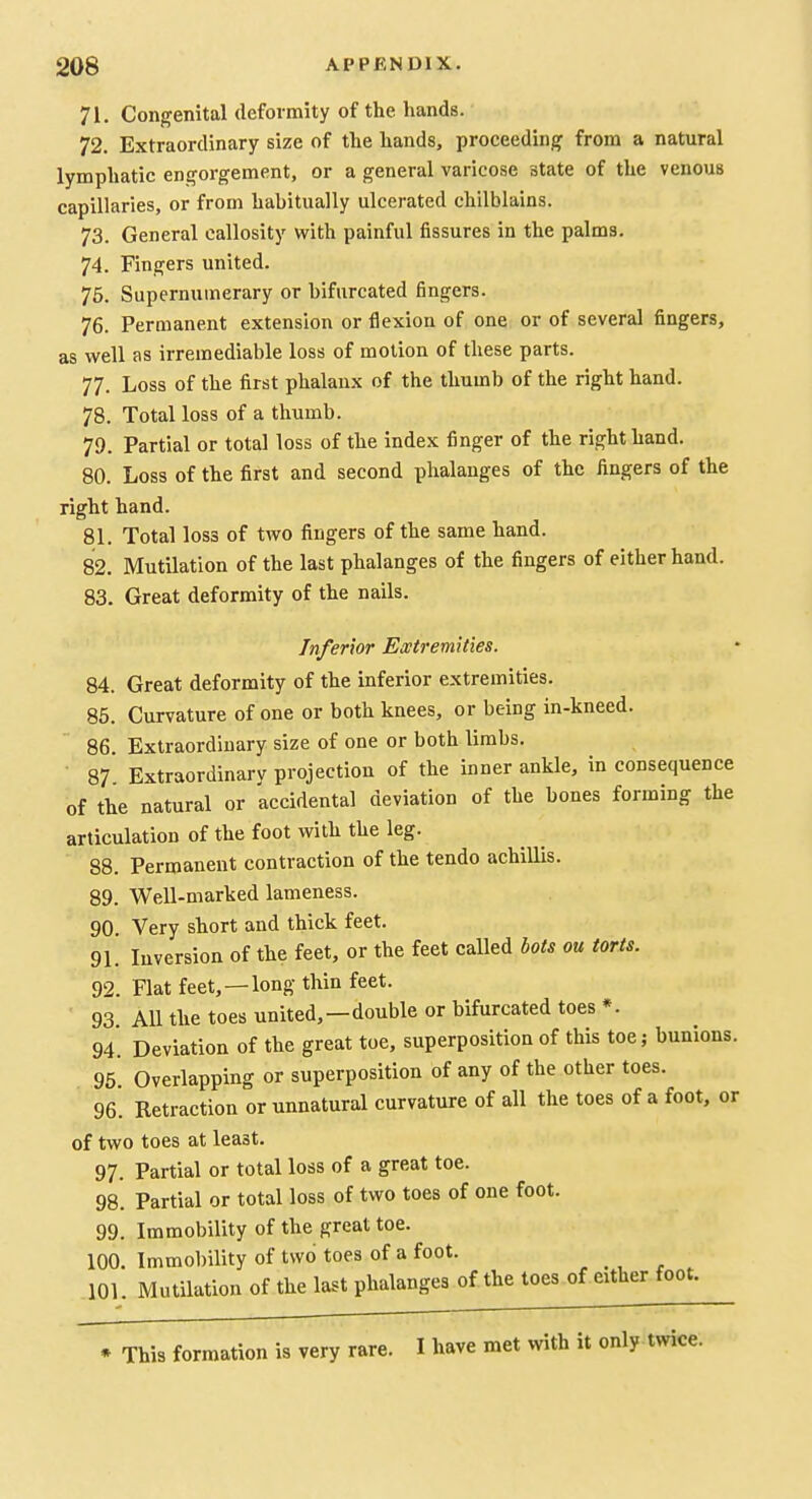 71. Congenital deformity of the hands. 72. Extraordinary size of the hands, proceeding from a natural lymphatic engorgement, or a general varicose state of the venous capillaries, or from habitually ulcerated chilblains. 73. General callosity with painful fissures in the palms. 74. Fingers united. 76. Supernumerary or bifurcated fingers. 76. Permanent extension or flexion of one or of several fingers, as well as irremediable loss of motion of these parts. 77. Loss of the first phalanx of the thumb of the right hand. 78. Total loss of a thumb. 79. Partial or total loss of the index finger of the right hand. 80. Loss of the first and second phalanges of the fingers of the right hand. 81. Total loss of two fingers of the same hand. 82. Mutilation of the last phalanges of the fingers of either hand. 83. Great deformity of the nails. Inferior Extremities. 84. Great deformity of the inferior extremities. 85. Curvature of one or both knees, or being in-kneed. 86. Extraordinary size of one or both limbs. 87 Extraordinary projection of the inner ankle, in consequence of the natural or accidental deviation of the bones forming the articulation of the foot with the leg. 88. Permanent contraction of the tendo achillis. 89. Well-marked lameness. 90 Very short and thick feet. 91. Inversion of the feet, or the feet called bots ou torts. 92. Flat feet,—long thin feet. 93. All the toes united,—double or bifurcated toes *. 94*. Deviation of the great toe, superposition of this toej bunions. 95. Overlapping or superposition of any of the other toes. 96. Retraction or unnatural curvature of all the toes of a foot, or of two toes at least. 97. Partial or total loss of a great toe. 98. Partial or total loss of two toes of one foot. 99. Immobility of the great toe. 100. Immobility of two toes of a foot. 101. Mutilation of the last phalanges of the toes of either foot. * This formation is very rare. I have met with it only twice.