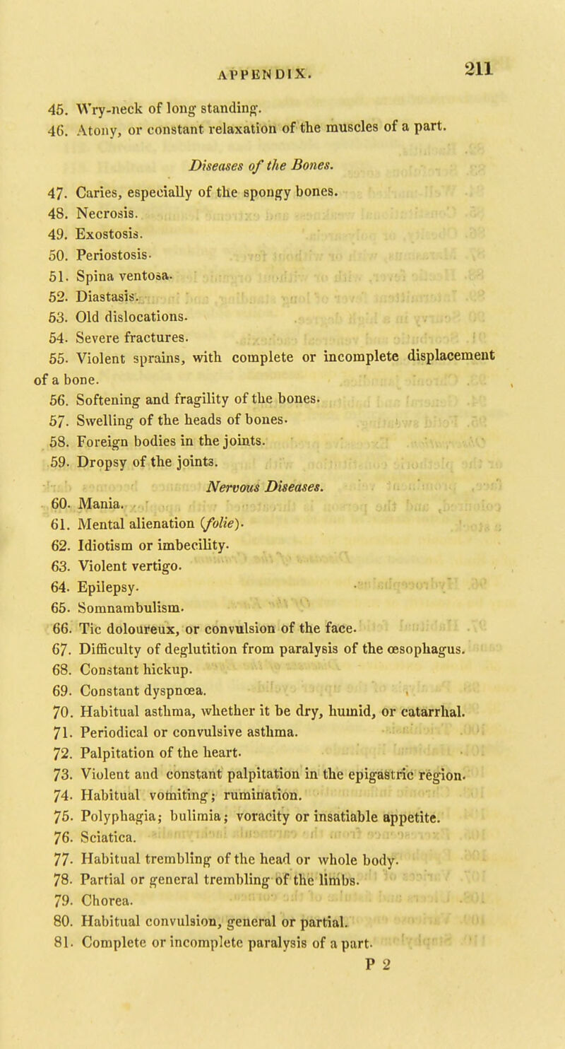 45. Wry-neck of long standing. 46. Atony, or constant relaxation of the muscles of a part. Diseases of the Bones. 47. Caries, especially of the spongy bones. 48. Necrosis. ur-,: 49. Exostosis. 50. Periostosis- 51. Spina ventosa. 52. Diastasis. 53. Old dislocations. 54. Severe fractures. 55. Violent sprains, with complete or incomplete displacement of a bone. 66. Softening and fragility of the bones. 57. Swelling of the heads of bones. 58. Foreign bodies in the joints. 59. Dropsy of the joints. Nervous Diseases. 60. Mania. 61. Mental alienation ifolie)- 62. Idiotism or imbecility. 63. Violent vertigo. 64. Epilepsy. 65. Somnambulism. 66. Tic doloureux, or convulsion of the face. 67. Difficulty of deglutition from paralysis of the oesophagus. 68. Constant hickup. 69. Constant dyspnoea. 70. Habitual asthma, whether it be dry, humid, or catarrhal. 71. Periodical or convulsive asthma. 72. Palpitation of the heart. 73. Violent and constant palpitation in the epigastric region. 74. Habitual votniting; rumination. 75. Polyphagia; bulimia; voracity or insatiable appetite. 76. Sciatica. 77- Habitual trembling of the head or whole body- 78. Partial or general trembling of the linibs. 79- Chorea. 80. Habitual convulsion, general or partial. 81. Complete or incomplete paralysis of apart- P 2