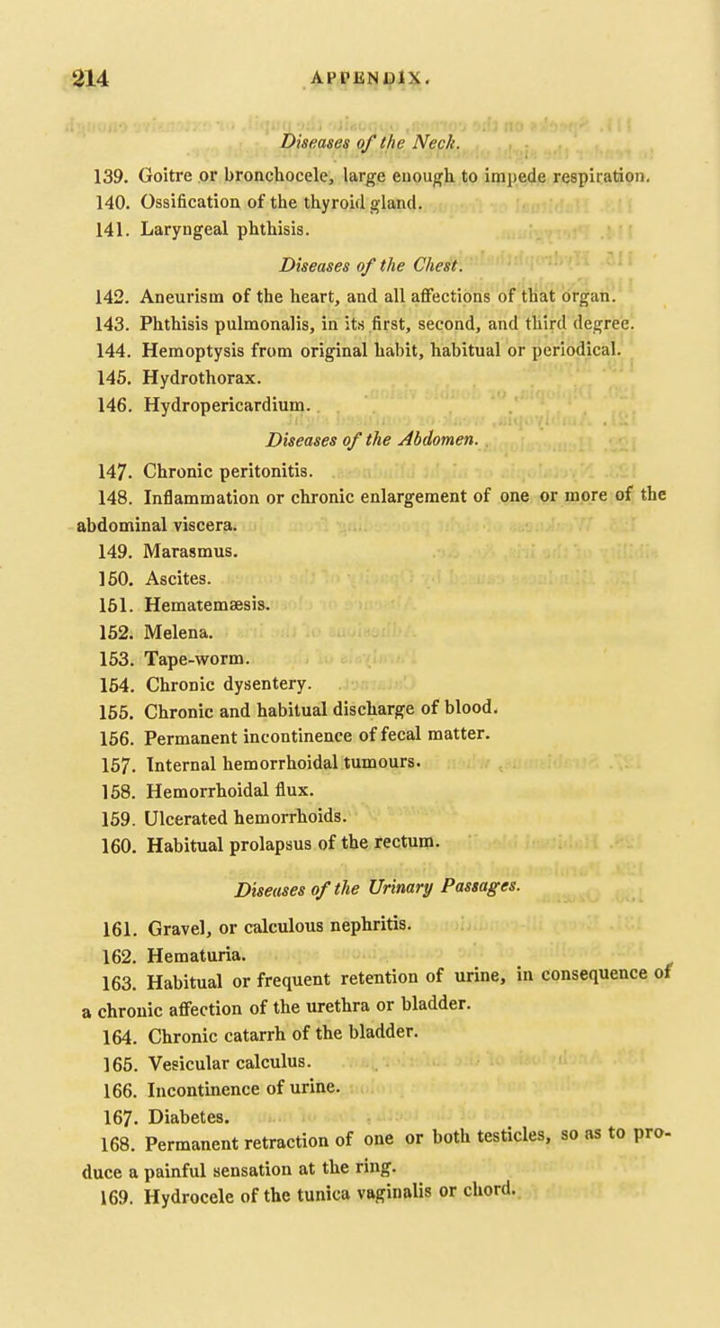 Diseases of the Neck. ^ ,, i 139. Goitre or bronchocele, large enough to impede respiration. 140. Ossification of the thyroid gland. 141. Laryngeal phthisis. Diseases of the Chest. 142. Aneurism of the heart, and all affections of that organ. 143. Phthisis pulmonalis, in its first, second, and third degree. 144. Hemoptysis from original habit, habitual or periodical. 145. Hydrothorax. 146. Hydropericardium. Diseases of the Abdomen. 147. Chronic peritonitis. 148. Inflammation or chronic enlargement of one or more of the abdominal viscera. 149. Marasmus. 150. Ascites. 151. Hematemsesis, 162. Melena. 153. Tape-worm. 154. Chronic dysentery. 165. Chronic and habitual discharge of blood. 156. Permanent incontinence of fecal matter. 157. Internal hemorrhoidal tumours. 158. Hemorrhoidal flux. 169. Ulcerated hemorrhoids. 160. Habitual prolapsus of the rectum. Diseases of the Urinary Passages. 161. Gravel, or calculous nephritis. 162. Hematuria. 163. Habitual or frequent retention of urine, in consequence ol a chronic affection of the urethra or bladder. 164. Chronic catarrh of the bladder. 166. Vesicular calculus. 166. Incontinence of urine. 167. Diabetes. 168. Permanent retraction of one or both testicles, so as to pro- duce a painful sensation at the ring. 169. Hydrocele of the tunica vaginalis or chord..