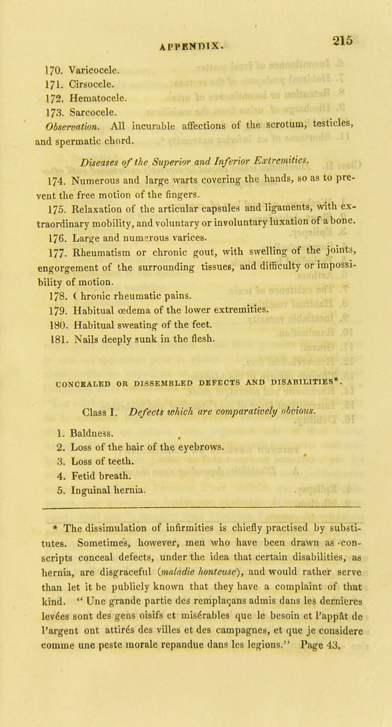 170. Varicocele. 171. Cirsocele. 172. Hematocele. 17.3. Sarcocele. Observation. All incurable affections of the scrotum, testicles, and spermatic cliord. Diseases oftlie Superior and Inferior Extremities. 174. Numerous and large warts covering the hands, so as to pre- vent the free motion of the fingers. 175. Relaxation of the articular capsules and ligaments, with ex- traordinary mobility, and voluntary or involuntary luxation of a bone. 176. Large and numerous varices. 177. Rheumatism or chronic gout, with swelling of the joints, engorgement of the surrounding tissues, and difficulty or impossi- bility of motion. 178. ( hroTiic rheumatic pains. 179. Habitual oedema of the lower extremities. 180. Habitual sweating of the feet. 181. Nails deeply sunk in the flesh. CONCBALED OR DI3SEMBLE0 DEFECTS AND DISABILITIES*. Class I. Defects which are comparatively obvious. 1. Baldness. 2. Loss of the hair of the eyebrows. 3. Loss of teeth. 4. Fetid breath. 5. Inguinal hernia. * The dissimulation of infirmities is chiefly practised by substi- tutes. Sometimes, however, men who have been drawn as -con- scripts conceal defects, under the idea that certain disabilities, as hernia, are disgraceful {maladie honteuse), and would rather serve than let it be publicly known that they have a complaint of that kind.  Une grande partie des rempla^ans adrais dans les dernieres levies sont des gens oisifs et mis^rables que le besoin et I'appftt de I'argent ont attires des villes et des campagnes, et que je considere comme une peste morale repandue dans les legions. Page 43.