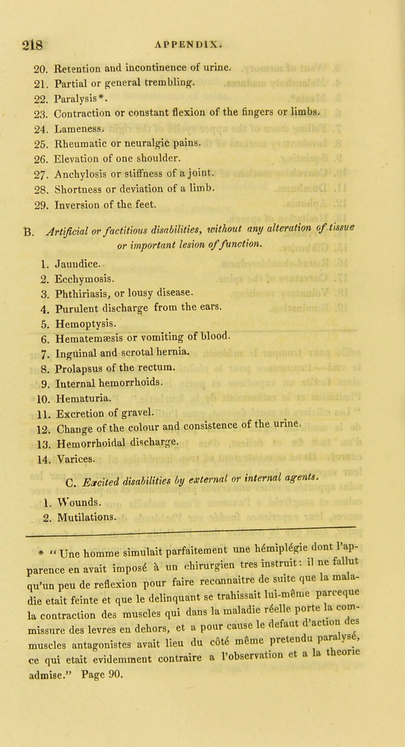 20. Retention and Incontinence of urine. 21. Partial or general trembling. 22. Paralysis*. 23. Contraction or constant flexion of the fingers or limbs. 24. Lameness. 25. Rheumatic or neuralgic pains. 26. Elevation of one shoulder. 27. Anchylosis or stiffness of a joint. 28. Shortness or deviation of a limb. 29. Inversion of the feet. B. Artificial or factitious disabilities, without any alteration of tissue or important lesion of function. 1. Jaundice. 2. Ecchymosis. 3. Phthiriasis, or lousy disease. 4. Purulent discharge from the ears. 6. Hemoptysis. 6. Hematemsesis or vomiting of blood. 7. Inguinal and scrotal hernia. 8. Prolapsus of the rectum. 9. Internal hemorrhoids. 10. Hematuria. 11. Excretion of gravel. 12. Change of the colour and consistence of the urine. 13. Hemorrhoidal discharge. 14. Varices. C. Emcited disabilities by external or internal agents. 1. Wounds. 2. Mutilations. *  Une homme simulait parfaitement une hdmipl^gie dont I'ap- parenceenavait imposd ^ un chirurgien tres instruit: il ne fallut qu'un peu de reflexion pour faire recannaitre de suite que la mala- die etait feinte et que le delinquant se trahissait lui-mgme parceque la contraction des muscles qui dans la maladie rdelle porte la com- missure des levres en dehors, et a pour cause le defaut d action des muscles antagonistes avait lieu du c6t6 m&me pretendu paralyse, ce qui etait evidemment contraire a I'observation et a la theone admise. Page 90.