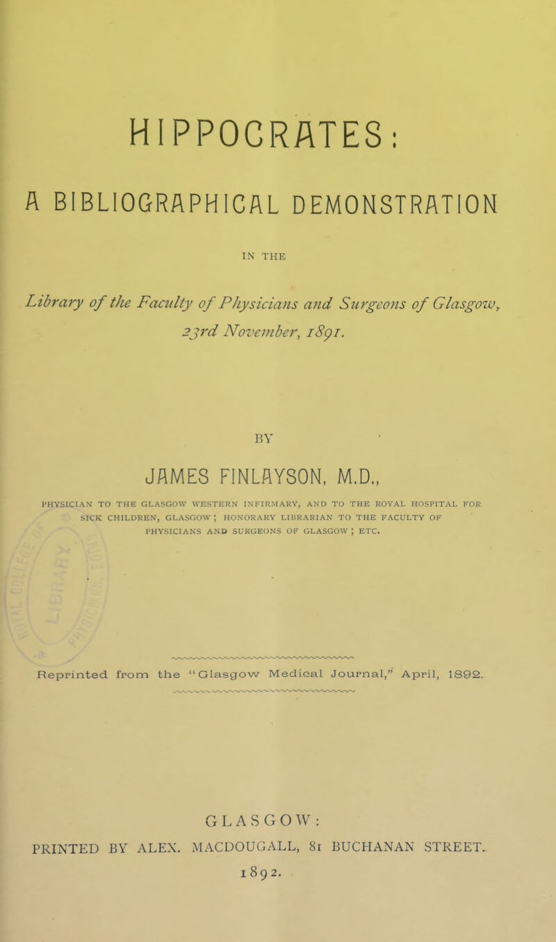 HIPPOCRATES: A BIBLIOGRAPHICAL DEMONSTRATION IN THE Library of the Faculty of Physicians ajtd Surgeons of Glasgow^ 2jrd November, i8gi. BY JAMES FINLAY80N, M.D., PHYSICIAN TO THE GLASGOW WESTERN INFIRMARY, AND TO THE ROYAL HOSPITAL FOR SICK CHILDREN, GLASGOW ; HONORARY LIBRARIAN TO THE FACULTY OF PHYSICIANS AND SURGEONS OF GLASGOW ; ETC. Reprinted from the Glasgow Medical Journal, April, 1892. G L A S G O \V : PRINTED BY ALEX. MACDOUGALL, 8i BUCHANAN STREET. 1892.