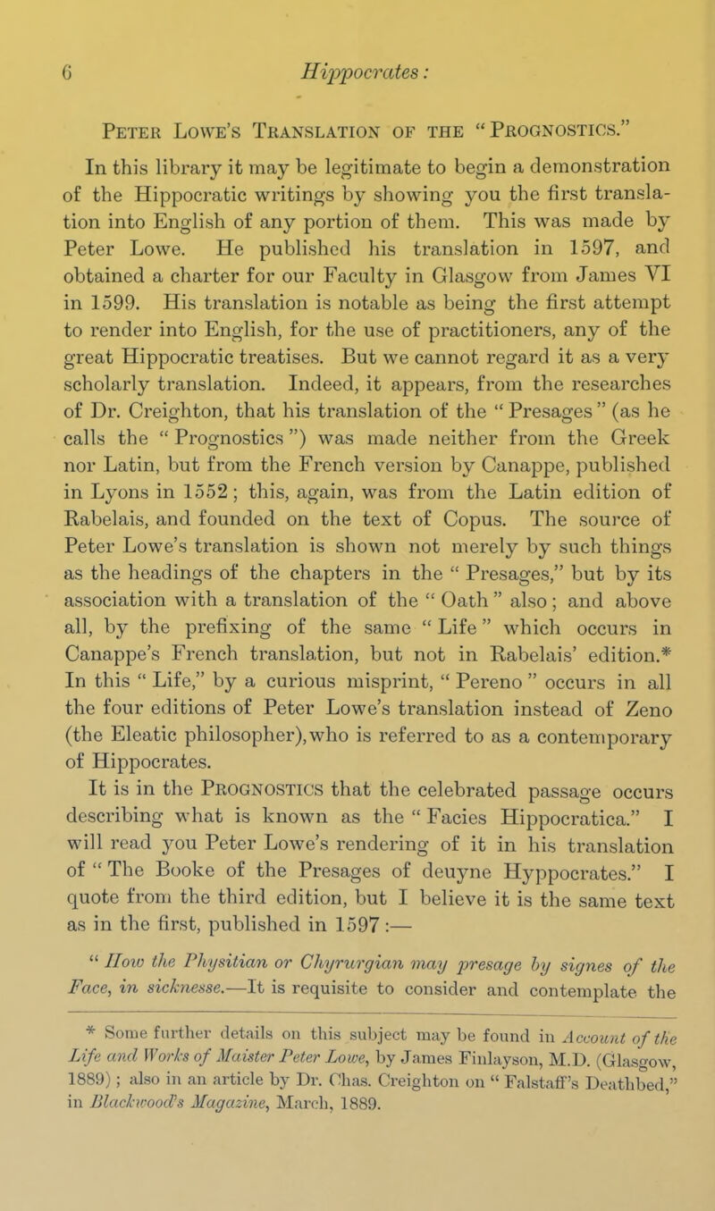 Peter Lowe's Translation of the Prognostics. In this library it may be legitimate to begin a demonstration of the Hippocratic writings by showing you the first transla- tion into English of any portion of them. This was made by Peter Lowe. He published his translation in 1597, and obtained a charter for our Faculty in Glasgow from James VI in 1599. His translation is notable as being the first attempt to render into English, for the use of practitioners, any of the great Hippocratic treatises. But we cannot regard it as a very scholarly translation. Indeed, it appears, from the researches of Dr. Creighton, that his translation of the  Presages  (as he calls the  Prognostics ) was made neither from the Greek nor Latin, but from the French version by Canappe, published in Lyons in 1552; this, again, was from the Latin edition of Rabelais, and founded on the text of Copus. The source of Peter Lowe's translation is shown not merely by such things as the headings of the chapters in the  Presages, but by its association with a translation of the  Oath  also ; and above all, by the prefixing of the same  Life which occurs in Canappe's French translation, but not in Rabelais' edition.* In this  Life, by a curious misprint,  Pereno  occurs in all the four editions of Peter Lowe's translation instead of Zeno (the Eleatic philosopher),who is referred to as a contemporary of Hippocrates. It is in the Prognostics that the celebrated passage occurs describing what is known as the  Facies Hippocratica. I will read you Peter Lowe's rendering of it in his translation of  The Booke of the Presages of deuyne Hyppocrates. I quote from the third edition, but I believe it is the same text as in the first, published in 1597 :—  IIoio the Physitian or Chyrurgian may iiresage by signes of the Face, in sicknesse.—It is requisite to consider and contemplate the * Some further details ou this subject may be found in Account of the Life and Works of Maister Peter Lowe, by James Finlayson, M.D. (Glasgow, 1889); also in an article by Dr. Chas. Creighton on  FalstaflF's Deathbed, in BlackwoocVs Magazine, March, 1889.