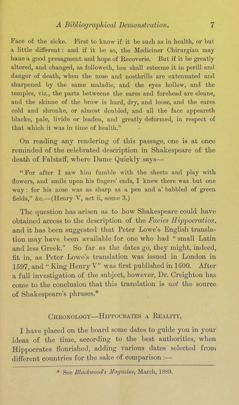 Face of the sicke. First to know if it be such as in health, or but a little different: and if it be so, the Mediciner Chirurgian may haue a good presagment and hope of Recoverie. But if it be greatly altered, and changed, as followeth, hee shall esteeme it in perill and danger of death, when the nose and nosthrills are extenuated and sharpened by the same maladie, and the eyes hollow, and the temples, viz., the parts betweene the eares and forehead are cleane, and the skinne of the brow is hard, dry, and loose, and the eares cold and shronke, or almost doubled, and all the face appeareth blacke, pale, livide or leaden, and greatly deformed, in respect of that which it was in time of health. On reading any rendering of this passage, one is at once reminded of the celebrated description in Shakespeare of the deatli of FalstafF, where Dame Quickly says— For after I saw him fumble with the sheets and play with flowers, and smile upon his fingers' ends, I knew there was but one way : for his nose was as sharp as a pen and a' babbled of green fields, itc.—(Henry V, act ii, scene 3.) The question has arisen as to how Shakespeare could have obtained access to the description of the Fades Hippocratica^ and it has been suggested that Peter Lowe's English transla- tion may have been available for one who had  small Latin and less Greek. So far as the dates go, they might, indeed, fit in, as Peter Lowe's translation was issued in London in 1597, and  King Henry V was first published in 1600. After a full investigation of the subject, however. Dr. Creighton has come to the conclusion that this translation is not the source of Shakespeare's phrases.* Chronology—Hippocrates a Reality. I have placed on the board some dates to guide you in your ideas of the time, according to the best authorities, when Hippocrates flourished, adding various dates selected from different countries for the sake of comparison :—