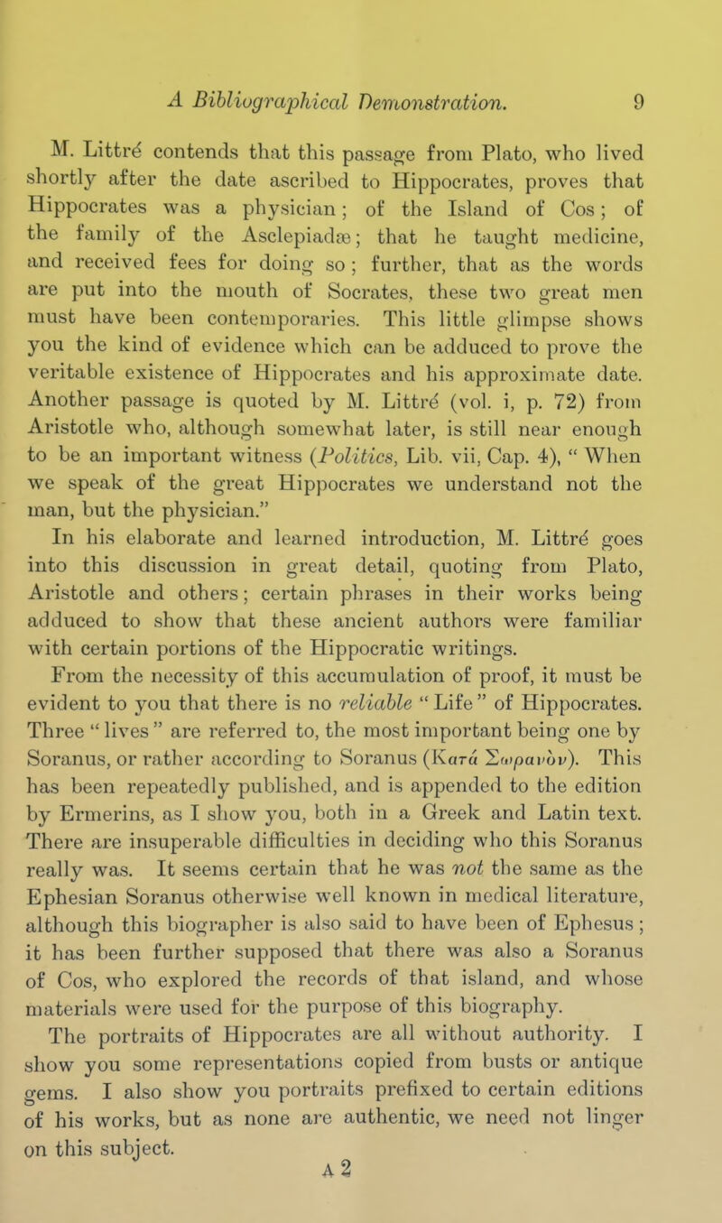 M. Littr^ contends that this passage from Plato, who lived shortlj^ after the date ascribed to Hippocrates, proves that Hippocrates was a physician; of the Island of Cos; of the family of the Asclepiadce; that he taught medicine, and received fees for doing so ; further, that as the words are put into the mouth of Socrates, these two great men must have been contemporaries. This little glimpse shows you the kind of evidence which can be adduced to prove the veritable existence of Hippocrates and his approximate date. Another passage is quoted by M. Littre (vol. i, p. 72) from Aristotle who, although somewhat later, is still near enough to be an important witness (Politics, Lib. vii, Cap. 4),  When we speak of the great Hippocrates we understand not the man, but the physician. In his elaborate and learned introduction, M. Littr^ goes into this discussion in great detail, quoting from Plato, Aristotle and others; certain phrases in their works being- adduced to show that these ancient authors were familiar with certain portions of the Hippocratic writings. From the necessity of this accumulation of proof, it must be evident to you that there is no reliable Life of Hippocrates. Three  lives  are referred to, the most important being one by Soranus, or rather according to Soranus (Kara lluipavbv). This has been repeatedly published, and is appended to the edition by Ermerins, as I show you, both in a Greek and Latin text. There are insuperable difficulties in deciding who this Soranus really was. It seems certain that he was not the same as the Ephesian Soranus otherwise well known in medical literature, although this biographer is also said to have been of Ephcsus ; it has been further supposed that there was also a Soranus of Cos, who explored the records of that island, and whose materials were used for the purpose of this biography. The portraits of Hippocrates are all without authority. I show you some representations copied from busts or antique gems. I also show you portraits prefixed to certain editions of his works, but as none are authentic, we need not linger on this subject.