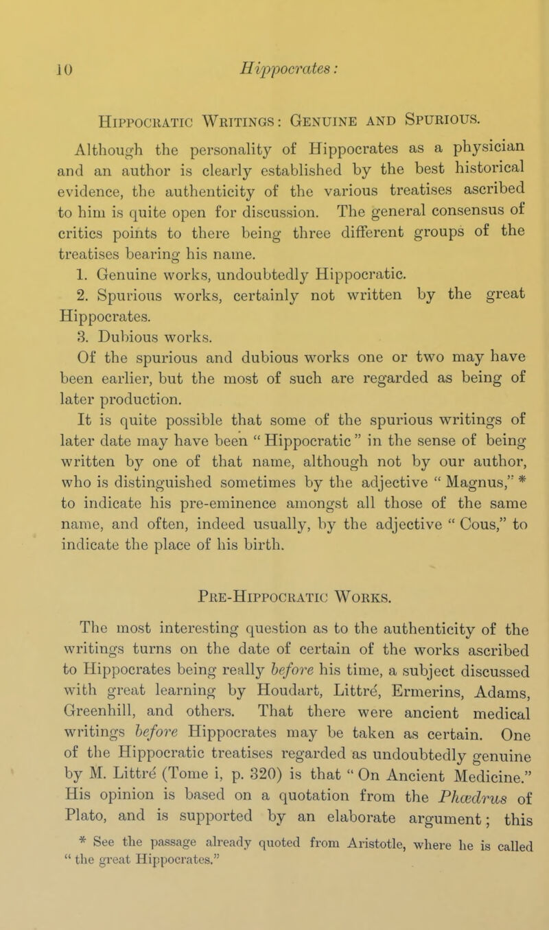 HiPPOCRATic Writings: Genuine and Spurious. Although the personality of Hippocrates as a physician and an author is clearly established by the best historical evidence, the authenticity of the various treatises ascribed to him is quite open for discussion. The general consensus of critics points to there being three different groups of the treatises bearing his name. 1. Genuine works, undoubtedly Hippocratic. 2. Spurious works, certainly not written by the great Hippocrates. 8. Dubious works. Of the spurious and dubious works one or tw^o may have been earlier, but the most of such are regarded as being of later production. It is quite possible that some of the spurious writings of later date may have been  Hippocratic  in the sense of being written by one of that name, although not by our author, who is distinguished sometimes by the adjective  Magnus,'' * to indicate his pre-eminence amongst all those of the same name, and often, indeed usually, by the adjective  Cous, to indicate the place of his birth. Pre-Hippocratic Works. The most interesting question as to the authenticity of the writings turns on the date of certain of the works ascribed to Hippocrates being really before his time, a subject discussed with great learning by Houdart, Littre', Ermerins, Adams, Greenhill, and others. That there were ancient medical writings before Hippocrates may be taken as certain. One of the Hippocratic treatises regarded as undoubtedly genuine by M. Littre (Tome i, p. 320) is that  On Ancient Medicine. His opinion is based on a quotation from the Phcedrus of Plato, and is supported by an elaborate argument; this * See the passage already quoted from Aristotle, where he is called  the great Hippocrates.