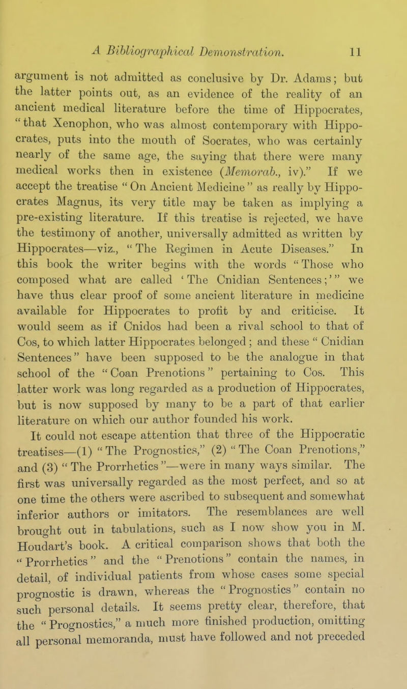 argument is not admitted as conclusive by Dr. Adams; but the latter points out, as an evidence of the reality of an ancient medical literature before the time of Hippocrates,  that Xenophon, who was almost contemporary with Hippo- crates, puts into the mouth of Socrates, who was certainly nearly of the same age, the saying that there were many medical works then in existence {Memorab., iv). If we accept the treatise  On Ancient Medicine  as really by Hippo- crates Magnus, its very title may be taken as implying a pre-existing literature. If this treatise is rejected, we have the testimony of another, universally admitted as written by Hippocrates—viz.,  The Regimen in Acute Diseases. In this book the writer begins with the words  Those who composed what are called 'The Cnidian Sentences;' we have thus clear proof of some ancient literature in medicine available for Hippocrates to profit by and criticise. It would seem as if Cnidos had been a rival school to that of Cos, to which latter Hippocrates belonged ; and these  Cnidian Sentences have been supposed to be the analogue in that school of the  Coan Prenotions pertaining to Cos. This latter work was long regarded as a production of Hippocrates, but is now supposed by many to be a part of that earlier literature on which our author founded his work. It could not escape attention that three of the Hippocratic treatises—(1) The Prognostics, (2)  The Coan Prenotions, and (3)  The Prorrhetics —were in many ways similar. The first was universally regarded as the most perfect, and so at one time the others were ascribed to subsequent and somewhat inferior authors or imitators. The resemblances are well brought out in tabulations, such as I now show you in M. Houdart's book. A critical comparison shows that both the  Prorrhetics and the  Prenotions contain the names, in detail, of individual patients from whose cases some special prognostic is drawn, whereas the Prognostics contain no such personal details. It seems pretty clear, therefore, that the  Prognostics, a much more finished production, omitting all personal memoranda, must have followed and not preceded