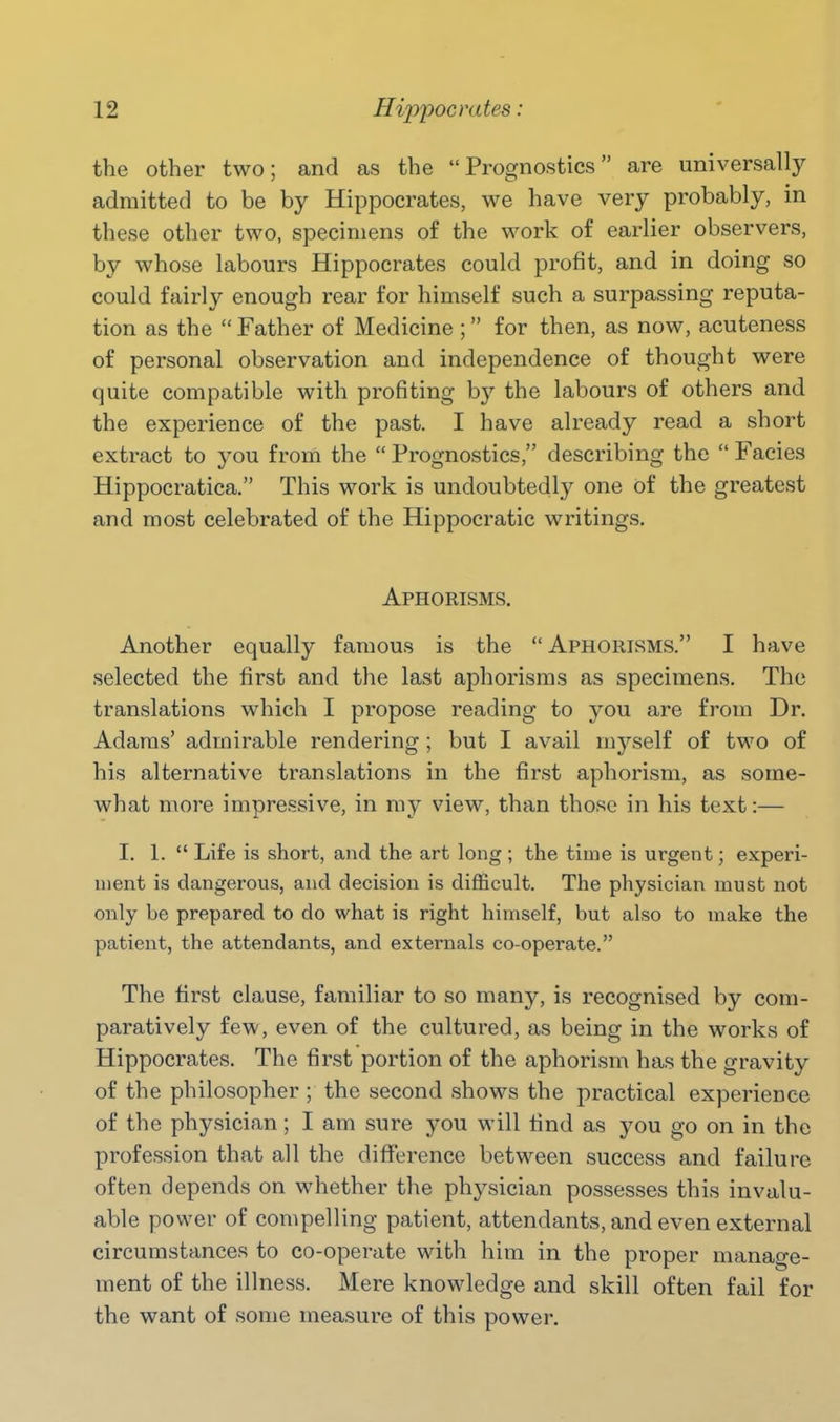 the other two; and as the Prognostics are universally admitted to be by Hippocrates, we have very probably, in these other two, specimens of the work of earlier observers, by whose labours Hippocrates could profit, and in doing so could fairly enough rear for himself such a surpassing reputa- tion as the  Father of Medicine ; for then, as now, acuteness of personal observation and independence of thought were quite compatible with profiting by the labours of others and the experience of the past. I have already read a short extract to you from the  Prognostics, describing the  Facies Hippocratica. This work is undoubtedly one of the greatest and most celebrated of the Hippocratic writings. Aphorisms. Another equally famous is the Aphorisms. I have selected the first and the last aphorisms as specimens. The translations which I propose reading to you are from Dr. Adams' admirable rendering ; but I avail myself of two of his alternative translations in the first aphorism, as some- what more impressive, in my view, than those in his text:— I. 1.  Life is short, and the art long ; the time is urgent; experi- ment is dangerous, and decision is difficult. The physician must not only be prepared to do what is right himself, but also to make the patient, the attendants, and externals co-operate. The first clause, familiar to so many, is recognised by com- paratively few, even of the cultured, as being in the works of Hippocrates. The first portion of the aphorism has the gravity of the philosopher ; the second shows the practical experience of the physician; I am sure you will find as you go on in the profession that all the difference between success and failure often depends on whether the physician possesses this invalu- able power of compelling patient, attendants, and even external circumstances to co-operate with him in the proper manage- ment of the illness. Mere knowledge and skill often fail for the want of some measure of this power.