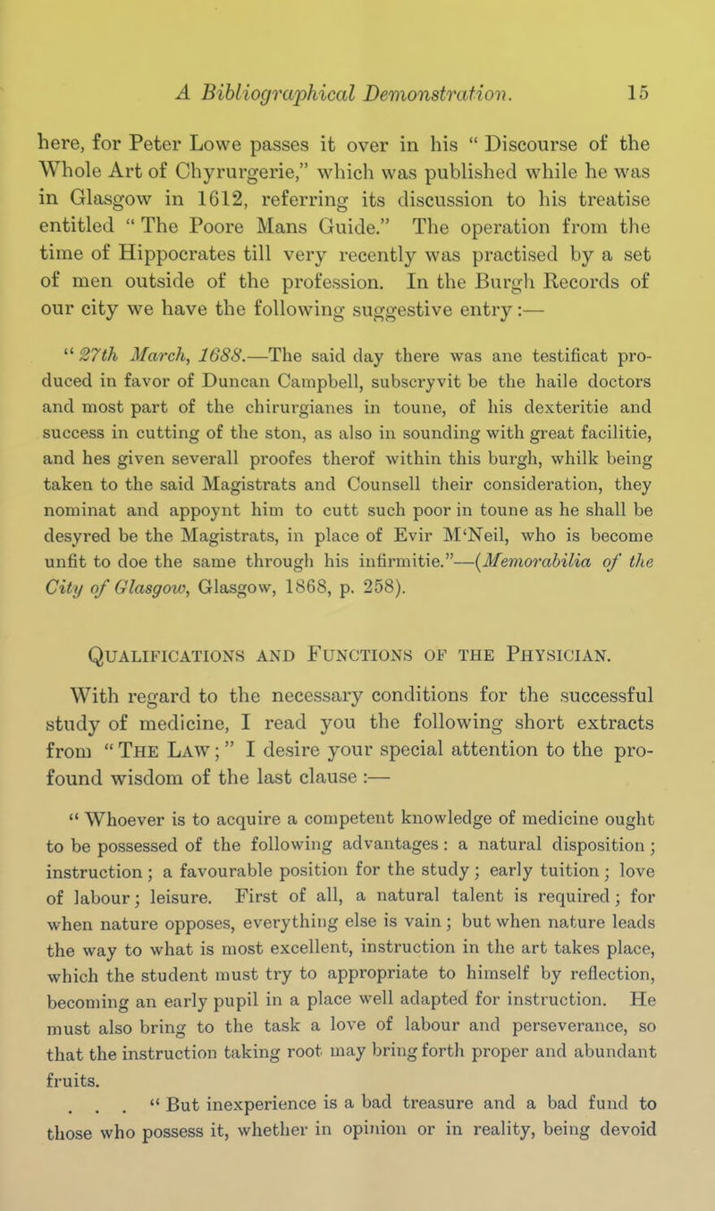 here, for Peter Lowe passes it over in his  Discourse of the Whole Art of Chyrurgerie, which was published while he was in Glasgow in 1612, referring its discussion to his treatise entitled  The Poore Mans Guide. The operation from the time of Hippocrates till very recently was practised by a set of men outside of the profession. In the Burgh Records of our city we have the following suggestive entry:—  27th March, 1688.—The said day there was ane testificat pro- duced in favor of Duncan Campbell, subscryvit be the haile doctors and most part of the chirurgianes in toune, of his dexteritie and success in cutting of the ston, as also in sounding with great facilitie, and hes given severall proofes therof within this burgh, whilk being taken to the said Magistrats and Counsell their consideration, they nominat and appoynt him to cutt such poor in toune as he shall be desyred be the Magistrats, in place of Evir M'Neil, who is become unfit to doe the same through his intirmitie.—{Memorabilia of the City of Glasgoio, Glasgow, 1868, p. 258). Qualifications and Functions of the Physician. With regard to the necessary conditions for the successful study of medicine, I read you the following short extracts from  The Law ;  I desire your special attention to the pro- found wisdom of the last clause :—  Whoever is to acquire a competent knowledge of medicine ought to be possessed of the following advantages : a natural disposition; instruction ; a favourable position for the study ; early tuition ; love of labour; leisure. First of all, a natural talent is required ; for when nature opposes, everything else is vain; but when nature leads the way to what is most excellent, instruction in the art takes place, which the student must try to appropriate to himself by reflection, becoming an early pupil in a place well adapted for instruction. He must also bring to the task a love of labour and perseverance, so that the instruction taking root may bring forth proper and abundant fruits.  But inexperience is a bad treasure and a bad fund to those who possess it, whether in opiiiion or in reality, being devoid