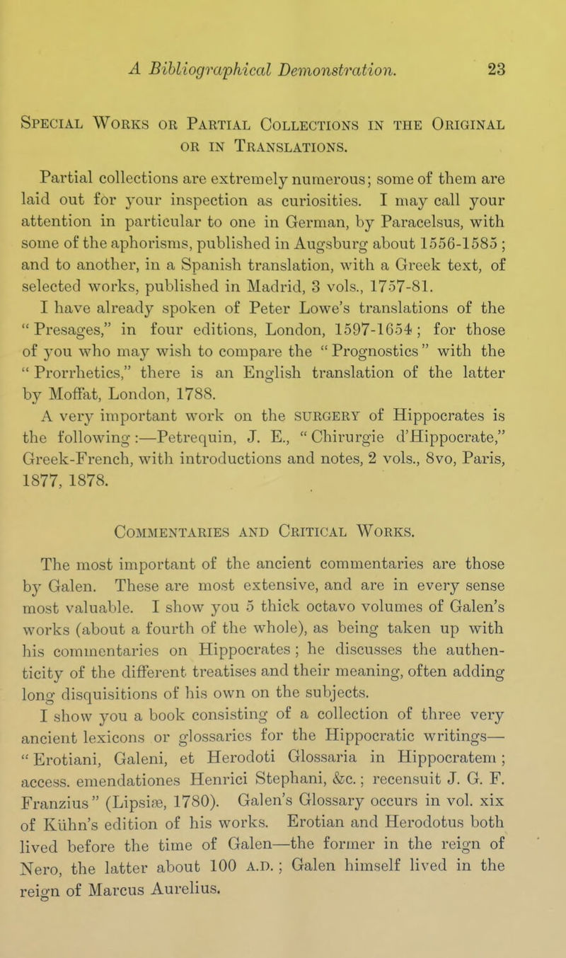 Special Works or Partial Collections in the Original OR in Translations. Partial collections are extremely numerous; some of tbem are laid out for your inspection as curiosities. I may call your attention in particular to one in German, by Paracelsus, with some of the aphorisms, published in Augsburg about 1556-1585 ; and to another, in a Spanish translation, with a Greek text, of selected works, published in Madrid, 3 vols., 1757-81. I have already spoken of Peter Lowe's translations of the Presages, in four editions, London, 1597-1654; for those of you who may wish to compare the  Prognostics  with the  Prorrhetics, there is an Eno-lish translation of the latter by Moffat, London, 1788. A very important work on the surgery of Hippocrates is the following:—Petrequin, J. E.,  Chirurgie d'Hippocrate, Greek-French, with introductions and notes, 2 vols., 8vo, Paris, 1877, 1878. Commentaries and Critical Works. The most important of the ancient commentaries are those by Galen. These are most extensive, and are in every sense most valuable. I show you 5 thick octavo volumes of Galen's works (about a fourth of the whole), as being taken up with his commentaries on Hippocrates ; he discusses the authen- ticity of the different treatises and their meaning, often adding long disquisitions of his own on the subjects. I show you a book consisting of a collection of three very ancient lexicons or glossaries for the Hippocratic writings—  Erotiani, Galeni, et Herodoti Glossaria in Hippocratem; access, emendationes Henrici Stephani, &c.; recensuit J. G. F. Franzius (Lipsise, 1780). Galen's Glossary occurs in vol. xix of Kilhn's edition of his works. Erotian and Herodotus both lived before the time of Galen—the former in the reign of Nero, the latter about 100 A.D. ; Galen himself lived in the reign of Marcus Aurelius.