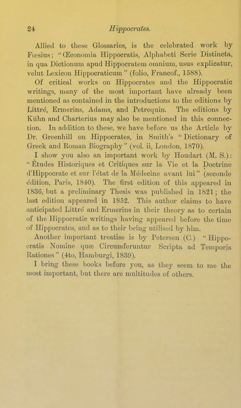 Allied to these Glossaries, is tlie celebrated work by Foesius;  (Economia Hippocratis, Alphabeti Serie Distiricta, in qua Dictionum apud Hippoeratem omnium, usus explieatur, velut Lexicon Hippocraticum  (folio, Francof., 1588). Of critical works on Hippocrates and the Hippocratic writings, many of the most important have already been mentioned as contained in the introductions to the editions by Littrd, Ermerins, Adams, and Petrequin. The editions by Kiihn and Charterius may also be mentioned in this connec- tion. In addition to these, we have before us the Article by Dr. Greenhill on Hippocrates, in Smith's  Dictionary of Greek and Roman Biography  (vol. ii, London, 1870). I show you also an important work by Houdart (M. S.):  liltudes Historiques et Critiques sur la Vie et la Doctrine d'Hippocrate et sur I'etat de la Medecine avant lui (seconde e'dition, Paris, 1840). The first edition of this appeared in 1836, but a preliminary Thesis was published in 1821; the last edition appeared in 1852. This author claims to have anticipated Littre and Ermerins in their theory as to certain of the Hippocratic writings having appeared before the time of Hippocrates, and as to their being utilised by him. Another important treatise is by Petersen (C.)  Hippo- cratis Nomine quee Circumferuntur Scripta ad Temporis Rationes  (4to, Hamburgi, 1839). I bring these books before you, as they seem to me the most important, but there are multitudes of others.